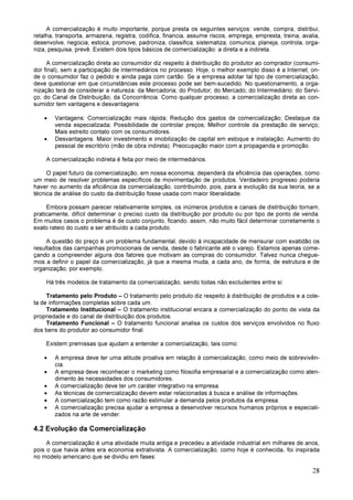 28
A comercialização é muito importante, porque presta os seguintes serviços: vende, compra, distribui,
retalha, transporta, armazena, registra, codifica, financia, assume riscos, emprega, empresta, treina, avalia,
desenvolve, negocia, estoca, promove, padroniza, classifica, sistematiza, comunica, planeja, controla, orga-
niza, pesquisa, prevê. Existem dois tipos básicos de comercialização: a direta e a indireta.
A comercialização direta ao consumidor diz respeito à distribuição do produtor ao comprador (consumi-
dor final), sem a participação de intermediários no processo. Hoje, o melhor exemplo disso é a Internet, on-
de o consumidor faz o pedido e ainda paga com cartão. Se a empresa adotar tal tipo de comercialização,
deve questionar em que circunstâncias este processo pode ser bem-sucedido. No questionamento, a orga-
nização terá de considerar a natureza: da Mercadoria; do Produtor; do Mercado; do Intermediário; do Servi-
ço; do Canal de Distribuição; da Concorrência. Como qualquer processo, a comercialização direta ao con-
sumidor tem vantagens e desvantagens:
• Vantagens: Comercialização mais rápida; Redução dos gastos de comercialização; Destaque da
venda especializada; Possibilidade de controlar preços; Melhor controle da prestação de serviço;
Mais estreito contato com os consumidores.
• Desvantagens: Maior investimento e imobilização de capital em estoque e instalação; Aumento do
pessoal de escritório (mão de obra indireta); Preocupação maior com a propaganda e promoção.
A comercialização indireta é feita por meio de intermediários.
O papel futuro da comercialização, em nossa economia, dependerá da eficiência das operações, como
um meio de resolver problemas específicos de movimentação de produtos. Verdadeiro progresso poderia
haver no aumento da eficiência da comercialização, contribuindo, pois, para a evolução da sua teoria, se a
técnica de análise do custo da distribuição fosse usada com maior liberalidade.
Embora possam parecer relativamente simples, os inúmeros produtos e canais de distribuição tornam,
praticamente, difícil determinar o preciso custo da distribuição por produto ou por tipo de ponto de venda.
Em muitos casos o problema é de custo conjunto, ficando, assim, não muito fácil determinar corretamente o
exato rateio do custo a ser atribuído a cada produto.
A questão do preço é um problema fundamental, devido á incapacidade de mensurar com exatidão os
resultados das campanhas promocionais de venda, desde o fabricante até o varejo. Estamos apenas come-
çando a compreender alguns dos fatores que motivam as compras do consumidor. Talvez nunca chegue-
mos a definir o papel da comercialização, já que a mesma muda, a cada ano, de forma, de estrutura e de
organização, por exemplo.
Há três modelos de tratamento da comercialização, sendo todas não excludentes entre si:
Tratamento pelo Produto – O tratamento pelo produto diz respeito à distribuição de produtos e a cole-
ta de informações completas sobre cada um.
Tratamento Institucional – O tratamento institucional encara a comercialização do ponto de vista da
propriedade e do canal de distribuição dos produtos.
Tratamento Funcional – O tratamento funcional analisa os custos dos serviços envolvidos no fluxo
dos bens do produtor ao consumidor final.
Existem premissas que ajudam a entender a comercialização, tais como:
• A empresa deve ter uma atitude proativa em relação à comercialização, como meio de sobrevivên-
cia.
• A empresa deve reconhecer o marketing como filosofia empresarial e a comercialização como aten-
dimento às necessidades dos consumidores.
• A comercialização deve ter um caráter integrativo na empresa.
• As técnicas de comercialização devem estar relacionadas à busca e análise de informações.
• A comercialização tem como razão estimular a demanda pelos produtos da empresa.
• A comercialização precisa ajudar a empresa a desenvolver recursos humanos próprios e especiali-
zados na arte de vender.
4.2 Evolução da Comercialização
A comercialização é uma atividade muita antiga e precedeu a atividade industrial em milhares de anos,
pois o que havia antes era economia extrativista. A comercialização, como hoje é conhecida, foi inspirada
no modelo americano que se dividiu em fases:
 