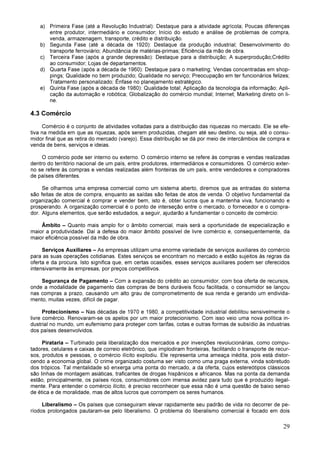 29
a) Primeira Fase (até a Revolução Industrial): Destaque para a atividade agrícola; Poucas diferenças
entre produtor, intermediário e consumidor; Início do estudo e análise de problemas de compra,
venda, armazenagem, transporte, crédito e distribuição.
b) Segunda Fase (até a década de 1920): Destaque da produção industrial; Desenvolvimento do
transporte ferroviário; Abundância de matérias-primas; Eficiência da mão de obra.
c) Terceira Fase (após a grande depressão): Destaque para a distribuição; A superprodução;Crédito
ao consumidor; Lojas de departamentos.
d) Quarta Fase (após a década de 1960): Destaque para o marketing; Vendas concentradas em shop-
pings; Qualidade no bem produzido; Qualidade no serviço; Preocupação em ter funcionários felizes;
Tratamento personalizado; Ênfase no planejamento estratégico.
e) Quinta Fase (após a década de 1980): Qualidade total; Aplicação da tecnologia da informação; Apli-
cação da automação e robótica; Globalização do comércio mundial; Internet; Marketing direto on li-
ne.
4.3 Comércio
Comércio é o conjunto de atividades voltadas para a distribuição das riquezas no mercado. Ele se efe-
tiva na medida em que as riquezas, após serem produzidas, chegam até seu destino, ou seja, até o consu-
midor final que as retira do mercado (varejo). Essa distribuição se dá por meio de intercâmbios de compra e
venda de bens, serviços e ideias.
O comércio pode ser interno ou externo. O comércio interno se refere às compras e vendas realizadas
dentro do território nacional de um país, entre produtores, intermediários e consumidores. O comércio exter-
no se refere às compras e vendas realizadas além fronteiras de um país, entre vendedores e compradores
de países diferentes.
Se olharmos uma empresa comercial como um sistema aberto, diremos que as entradas do sistema
são feitas de atos de compra, enquanto as saídas são feitas de atos de venda. O objetivo fundamental da
organização comercial é comprar e vender bem, isto é, obter lucros que a mantenha viva, funcionando e
prosperando. A organização comercial é o ponto de interseção entre o mercado, o fornecedor e o compra-
dor. Alguns elementos, que serão estudados, a seguir, ajudarão a fundamentar o conceito de comércio:
Âmbito – Quanto mais amplo for o âmbito comercial, mais será a oportunidade de especialização e
maior a produtividade. Daí a defesa do maior âmbito possível de livre comércio e, consequentemente, da
maior eficiência possível da mão de obra.
Serviços Auxiliares – As empresas utilizam uma enorme variedade de serviços auxiliares do comércio
para as suas operações cotidianas. Estes serviços se encontram no mercado e estão sujeitos às regras da
oferta e da procura. Isto significa que, em certas ocasiões, esses serviços auxiliares podem ser oferecidos
intensivamente às empresas, por preços competitivos.
Segurança de Pagamento – Com a expansão do crédito ao consumidor, com boa oferta de recursos,
onde a modalidade de pagamento das compras de bens duráveis ficou facilitada, o consumidor se lançou
nas compras a prazo, causando um alto grau de comprometimento de sua renda e gerando um endivida-
mento, muitas vezes, difícil de pagar.
Protecionismo – Nas décadas de 1970 e 1980, a competitividade industrial debilitou sensivelmente o
livre comércio. Renovaram-se os apelos por um maior protecionismo. Com isso veio uma nova política in-
dustrial no mundo, um eufemismo para proteger com tarifas, cotas e outras formas de subsídio às industrias
dos países desenvolvidos.
Pirataria – Turbinado pela liberalização dos mercados e por invenções revolucionárias, como compu-
tadores, celulares e caixas de correio eletrônico, que implodiram fronteiras, facilitando o transporte de recur-
sos, produtos e pessoas, o comércio ilícito explodiu. Ele representa uma ameaça inédita, pois está distor-
cendo a economia global. O crime organizado costuma ser visto como uma praga externa, vinda sobretudo
dos trópicos. Tal mentalidade só enxerga uma ponta do mercado, a da oferta, cujos estereótipos clássicos
são linhas de montagem asiáticas, traficantes de drogas hispânicos e africanos. Mas na ponta da demanda
estão, principalmente, os países ricos, consumidores com imensa avidez para tudo que é produzido ilegal-
mente. Para entender o comércio ilícito, é preciso reconhecer que essa não é uma questão de baixo senso
de ética e de moralidade, mas de altos lucros que corrompem os seres humanos.
Liberalismo – Os países que conseguiram elevar rapidamente seu padrão de vida no decorrer de pe-
ríodos prolongados pautaram-se pelo liberalismo. O problema do liberalismo comercial é focado em dois
 