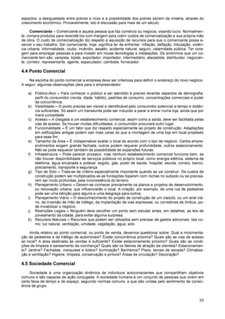 30
aspectos: a desigualdade entre pobres e ricos e a possibilidade dos pobres saírem da miséria, através do
crescimento econômico. Provavelmente, isto é discussão para mais de um século.
Comerciante – Comerciante é aquela pessoa que faz comércio ou negocia, visando lucro. Normalmen-
te, compra produtos para revendê-los com margem para cobrir custos de comercialização e sua própria mão
de obra. O custo de comercialização diz respeito à aquisição de recursos para que o comerciante possa e-
xercer o seu trabalho. Ser comerciante, hoje, significa ter de enfrentar: inflação, deflação, tributação, violên-
cia urbana, informalidade, roubo, incêndio, assalto, acidente natural, seguro, calamidade pública. Ter cora-
gem para empregar pessoas e para investir em novas tecnologias e instalações. Os sinônimos que um co-
merciante tem são: varejista, lojista, exportador, importador, intermediário, atacadista, distribuidor, negocian-
te, corretor, representante, agente, especulador, cambista, fornecedor.
4.4 Ponto Comercial
Na escolha do ponto comercial a empresa deve ser criteriosa para definir o endereço do novo negócio.
A seguir, algumas observações úteis para o empreendedor:
a) Público-Alvo – Para conhecer o público a ser atendido é preciso levantar aspectos de demografia,
perfil do consumidor (renda, idade, hábito), padrões de consumo, concentrações comerciais e poder
da concorrência.
b) Visibilidade – O ponto precisa ser visível e identificável pelo consumidor potencial a tempo e distân-
cia suficientes. Só assim um transeunte pode ser induzido a parar e entrar numa loja, ainda que por
mera curiosidade.
c) Acesso – A chegada a um estabelecimento comercial, assim como a saída, deve ser facilitada pelas
vias de acesso. Se houver muitas dificuldades, o consumidor procurará outro lugar.
d) Funcionalidade – É um fator que diz respeito especialmente ao projeto de construção. Adaptações
em edificações antigas podem sair mais caras do que a montagem de uma loja em local projetado
para esse fim.
e) Tamanho da Área – É indispensável avaliar o local de acordo com o tipo de negócio. Certos empre-
endimentos exigem grande fachada, outros podem requerer profundidade, outros estacionamento.
Não se pode esquecer também da possibilidade de expansões futuras.
f) Infraestrutura – Pode parecer prosaico, mas nenhum estabelecimento comercial funciona bem, se
não houver disponibilidade de serviços públicos no próprio local, como energia elétrica, sistema de
telefonia, água encanada e potável, esgoto, gás, posto de saúde, hospital, escola, correio, banco,
policiamento, transporte e segurança.
g) Tipo de Solo – Trata-se de critério especialmente importante quando se vai construir. Os custos de
construção podem ser multiplicados se as fundações toparem com rochas no subsolo ou se precisa-
rem ser muito profundas, pela inconsistência do terreno.
h) Planejamento Urbano – Devem-se conhecer previamente os planos e projetos de desenvolvimento,
ou renovação urbana, que influenciarão o local. A criação, por exemplo, de uma rua de pedestres
pode ser uma bênção para alguns e uma desgraça para outros.
i) Planejamento Viário – O desconhecimento do projeto de construção de um viaduto, ou um anel viá-
rio, da inversão de mão de tráfego, da implantação de vias expressas, ou corredores de ônibus, po-
de inviabilizar o negócio.
j) Restrições Legais – Ninguém deve escolher um ponto sem estudar antes, em detalhes, as leis de
zoneamento da cidade, para evitar alguma surpresa.
k) Recursos Naturais – Recursos que podem ser utilizados sem precisar de gastos adicionais, tais co-
mo: luz natural, ventilação, umidade, vegetação, água, solo.
Ainda relativo ao ponto comercial, ou ponto de venda, devemos questionar sobre: Qual a movimenta-
ção de pedestres e de tráfego de automóveis? Existe concorrência próxima? Quais são as vias de acesso
ao local? A área destinada às vendas é suficiente? Existe estacionamento próximo? Quais são as condi-
ções de limpeza e saneamento da vizinhança? Quais são os fatores de atração da clientela? Estacionamen-
to? Jardins? Fachadas, marquises e toldos? Iluminação? Banheiros? Pisos, lances de escada? Climatiza-
ção e ventilação? Higiene, limpeza, conservação e pintura? Áreas de circulação? Decoração?
4.5 Sociedade Comercial
Sociedade é uma organização dinâmica de indivíduos autoconscientes que compartilham objetivos
comuns e são capazes de ação conjugada. A sociedade humana é um conjunto de pessoas que vivem em
certa faixa de tempo e de espaço, seguindo normas comuns, e que são unidas pelo sentimento de consci-
ência de grupo.
 