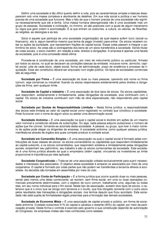 31
Definir uma sociedade é tão difícil quanto definir a vida, pois as características simples e básicas desa-
parecem sob uma massa complexa e atordoante de detalhes. Em sua vida social e política o ser humano
precisa de uma sociedade que funcione. Mas o fato de que o homem precise de uma sociedade não signifi-
ca necessariamente que ele a tenha. Uma massa humana desorganizada não é uma sociedade mas um
grupo de pessoas. Sociedade e civilização, no mínimo, só são possíveis com a ajuda de algum mecanismo
ou regra que gere ordem e acomodação. É ai que entram os costumes, a cultura, os valores, as filosofias,
as religiões, as ideologias e as leis.
Sócio é aquele que participa de uma sociedade (organização) da qual espera auferir lucro (social ou
financeiro), isto é, algum benefício mesmo que tenha de pagar (investir) para entrar. Os sócios recebem co-
tas ou ações da sociedade, que representam frações do capital social. Essas cotas passam a integrar o pa-
trimônio do sócio. As cotas são a contrapartida dos bens de um sócio transferidos à sociedade. Sendo titular
de cotas sociais, o sócio mantém, em relação a esta, direitos e obrigações. A empresa é apenas uma faceta
da sociedade, pois é uma concessão desta última.
Procede-se à constituição de uma sociedade, por meio de instrumento público ou particular, firmado
por todos os sócios, no qual se declaram as condições básicas da entidade, inclusive nome, domicílio, capi-
tal social, cota de cada sócio, objeto social, forma de administração, prazo de existência e processo de li-
quidação. Esse ato constitutivo deverá ser arquivado num órgão público. Os tipos de sociedades comerciais
são as seguintes:
Sociedade por Firma – É uma associação de duas ou mais pessoas, operando sob nome ou firma
comum, seja comercial ou industrial, ficando os sócios responsáveis solidariamente pelos direitos e obriga-
ções da firma, sem qualquer limite.
Sociedade de Capital e Indústria – É uma associação de dois tipos de sócios. Os sócios capitalistas,
que respondem, solidariamente e ilimitadamente, pelas obrigações da sociedade, pois contribuem com o
capital. Os sócios de indústria contribuem com mão de obra especializada, não respondendo pelo capital
social.
Sociedade por Quotas de Responsabilidade Limitada – Nesta forma jurídica, a responsabilidade
dos sócios está limitada ao valor do capital social como registrado no contrato que constituiu a sociedade.
Pode funcionar com o nome de algum sócio ou adotar uma denominação social.
Sociedade Anônima – É uma associação na qual o capital social é dividido em ações de um mesmo
valor nominal e constituído através de subscrições. Ou seja, cada pessoa adquire (subscreve) o número de
ações que lhe convier, tornando-se acionista desta sociedade. A pessoa, ou grupo, que tiver o maior núme-
ro de ações pode eleger os dirigentes da empresa. A sociedade anônima, como qualquer pessoa jurídica,
manifesta-se através de órgãos aos quais compete produzir a vontade social.
Sociedade em Comandita Simples – É uma associação na qual o capital social é formado pelas con-
tribuições de duas classes de sócios: os sócios comanditários ou capitalistas que respondem limitadamente
ao capital subscrito, e os sócios comanditados, que respondem solidária e ilimitadamente pelas obrigações
sociais, empenham seu patrimônio, seu trabalho e são os sócios comerciantes da sociedade. Esta socieda-
de é uma forma jurídica através da qual o empresário obtém capital, vinculando os investidores ao limite
proporcional à importância por eles aplicada.
Sociedade Cooperativada – Trata-se de uma associação voltada exclusivamente para suprir necessi-
dades e interesses dos associados. O objetivo desta sociedade é amparar os associados por meio de uma
cooperativa. O capital é formado por cotas partes que não podem ser transferidas a terceiros alheios à soci-
edade. As decisões são tomadas em assembléia por meio do voto.
Sociedade por Conta de Participação – É a forma jurídica que ocorre quando duas ou mais pessoas,
sendo pelo menos uma delas comerciante, se reúnem, sem firma social, em uma ou duas operações co-
merciais previamente determinadas, com o objetivo de lucro comum, trabalhando uma, algumas ou todas
elas, em seu nome individual para o fim social. Neste tipo de associação, existem dois tipos de sócios: o os-
tensivo que é o único que se obriga com terceiros e o oculto, que fica obrigado somente com o outro sócio
pelos resultados das transações e obrigações sociais, nos termos daquilo que ficou acordado. Esta socie-
dade não está sujeita às formalidades legais prescritas para a formação das demais sociedades.
Sociedade de Economia Mista – É uma associação de capital privado e público, em forma de socie-
dade anônima. O estado subscreve 51% do capital e canaliza o restante (49%) do capital, por meio da parti-
cipação privada. Desta forma o controle é exercido pelo governo e sua constituição depende de autorização
do Congresso. As empresas mistas são mais conhecidas como estatais.
 