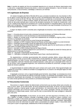 32
Nota: A escolha da espécie de firma de sociedade depende de um conjunto de fatores relacionados entre
si, tais como: a capacidade financeira dos sócios, o volume de capital necessário, o tipo de mercado, o que
será produzido, o risco envolvido, a estratégia, a estrutura, por exemplo.
4.6 Legalização da Empresa
Um estudo divulgado pelo Banco Mundial afirma que o processo de abertura de uma empresa no Bra-
sil, em geral, é muito mais lento que no resto do mundo. Os levantamentos lidos sobre o tempo de abertura
de uma firma variam de 80 até 100 dias. Para evitar prejuízos ou problemas, é conveniente, antes de alugar
ou comprar um imóvel ou realizar qualquer registro de documento de uma nova empresa, verificar previa-
mente se não existe restrição para o exercício da atividade empresarial. Em função do investimento, verifi-
car se o capital social disponível é compatível com o porte da empresa. É importante definir o tipo de socie-
dade a ser configurada. Para pequenos negócios, o recomendado é que seja Sociedade Comercial por Co-
tas de Responsabilidade Limitada.
A seguir as etapas a serem cumpridas para a legalização da empresa e seus respectivos problemas a
enfrentar:
Passo 1 – Consulta prévia do local onde a empresa funcionará (endereço) na Prefeitura Municipal.
Passo 2 – Consulta sobre o nome da empresa na Junta Comercial da localidade.
Passo 3 – Redigir um contrato social, no qual ficam estabelecidos as condições do regime jurídico, o funcio-
namento e a liquidação da sociedade.
Passo 4 – Registro do contrato social na Junta Comercial da localidade.
Passo 5 – Inscrição no CNPJ (Cadastro Nacional da Pessoa Jurídica) após o registro na Junta Comercial.
Passo 6 – Certificado de aprovação e laudo de exigências do Corpo de Bombeiros.
Passo 7 – Inscrição estadual na Secretaria de Estado de Fazenda, para fins de recolhimento do ICMS (Im-
posto sobre Circulação de Mercadorias e Serviços).
Passo 8 – Inscrição no INSS (Instituto Nacional do Seguro Social).
Passo 9 – Requisição à Inspetoria Regional de Licenciamento e Fiscalização do alvará de licença para es-
tabelecimento e a inscrição municipal.
Passo 10 – Aquisição e autenticação de livros fiscais.
Passo 11 – Definição e confecção de notas fiscais (cupom fiscal, nota fiscal eletrônica).
Os regulamentos e controles governamentais têm produzido grandes efeitos, porque afeta tanto a
compra quanto à venda, já que se trata, simplesmente, de dois aspectos do mesmo processo. A história das
regulamentações, em todo o mundo, revela os seguintes objetivos: manter a concorrência, repelir monopó-
lios e oligopólios, estimular interesse para projetos especiais, cuidar para que a população tenha maior po-
der de compra, coibir propaganda enganosa, criar mecanismos de defesa do consumidor, proteger a propri-
edade de marcas e patentes.
A regulamentação do comércio afeta tanto quem compra como quem vende. Esta regulamentação visa
à defesa do consumidor, a defesa da verdade na propaganda de um produto e as restrições legais de insta-
lações comerciais.
A legislação comercial, como a regulamentação governamental, visa proteger: as empresas da concor-
rência desleal, os consumidores de práticas comerciais injustas e os interesses da sociedade contra o com-
portamento desenfreado das empresas. Um importante propósito dessa legislação é cobrar das empresas
os custos sociais gerados por seus produtos ou processos de produção.
4.7 Documentos Comerciais
Documento é o registro material de determinado conhecimento que se possa utilizar para consulta, es-
tudo ou prova. Assim, só se pode avaliar, de forma solidamente estruturada, se temos uma documentação
pertinente, quando a mesma ajudar na ação administrativa. Um documento pode ser considerado como
qualquer informação, sob a forma de: textos, imagens, sons, sinais, gravações, pinturas, por exemplo, que
fundamenta um determinado estudo. Como tudo na vida, os documentos têm suas vantagens e desvanta-
gens, tais como:
Vantagens do Documento: O documento, por ser escrito, dá mais segurança e formaliza o ato, a a-
ção, o objetivo, a missão, a filosofia, a decisão, a estratégia, a tática, a estrutura, o plano, a política, o pro-
cedimento, o projeto; O documento serve de guia para a dissipação de dúvidas, conflitos e restrições legais;
O documento serve para registrar informações, conclusões, tendências, pesquisas, previsões, negociações;
O documento serve de instrumento de poder sobre a propriedade de qualquer objeto; O documento deter-
mina quem é quem na organização, estabelecendo limites de atuação e poder.
 