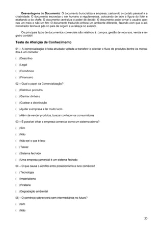 33
Desvantagens do Documento: O documento burocratiza a empresa, castrando o contato pessoal e a
criatividade; O documento escraviza o ser humano a regulamentos, colocando de lado a figura do líder e
exaltando a do chefe; O documento centraliza o poder de decidir; O documento pode tornar o usuário ape-
nas um meio e não um fim; O documento traduzido enfoca um ambiente diferente, fazendo com que o ad-
ministrador tenha os pés no país de origem e a cabeça no exterior.
Os principais tipos de documentos comerciais são relativos à: compra, gestão de recursos, venda e re-
gistro contábil.
Teste de Aferição de Conhecimento
01 – A comercialização é toda atividade voltada a transferir e orientar o fluxo de produtos dentre os merca-
dos é um conceito:
( ) Descritivo
( ) Legal
( ) Econômico
( ) Financeiro
02 – Qual o papel da Comercialização?
( ) Distribuir produtos
( ) Ganhar dinheiro
( ) Custear a distribuição
( ) Ajudar a empresa a ter muito lucro
( ) Além de vender produtos, buscar conhecer os consumidores
03 – É possível olhar a empresa comercial como um sistema aberto?
( ) Sim
( ) Não
( ) Não sei o que é isso
( ) Talvez
( ) Sistema fechado
( ) Uma empresa comercial é um sistema fechado
04 – O que causa o conflito entre protecionismo e livre comércio?
( ) Tecnologia
( ) Imperialismo
( ) Pirataria
( ) Degradação ambiental
05 – O comércio sobreviverá sem intermediários no futuro?
( ) Sim
( ) Não
 
