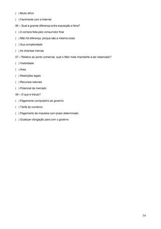 34
( ) Muito difícil
( ) Facilmente com a Internet
06 – Qual a grande diferença entre exposição e feira?
( ) A compra feita pelo consumidor final
( ) Não há diferença, porque são a mesma coisa
( ) Sua complexidade
( ) As diversas marcas
07 – Relativo ao ponto comercial, qual o fator mais importante a ser observado?
( ) Visibilidade
( ) Área
( ) Restrições legais
( ) Recursos naturais
( ) Potencial de mercado
08 – O que é tributo?
( ) Pagamento compulsório ao governo
( ) Tarifa do comércio
( ) Pagamento de impostos com prazo determinado
( ) Qualquer obrigação para com o governo
 