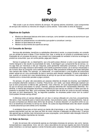 35
5
SERVIÇO
“Não existe o que se chama indústria de serviços. Há apenas setores industriais, cujos componentes
de serviços são maiores ou menores em relação a outros setores. Todos estão na área de serviços”.
Theodore Levitt
Objetivos do Capítulo
• Mostrar as diferenças básicas entre bens e serviços, como também os setores da economia em que
o serviço está presente.
• Mostrar as características e os elementos que ajudam a conceituar o serviço.
• Mostrar os tipos básicos de serviço.
• Mostrar os documentos de suporte ao serviço.
5.1 Conceito de Serviço
Serviços são atividades, benefícios ou satisfações oferecidos à venda, ou proporcionados, em conexão
com as vendas de bens e ideias. É bom lembrar que, hoje, a venda de um produto é considerada como a
finalização de um processo de serviço, que começa com a persuasão do vendedor e termina na entrega do
produto ao consumidor, que, em contra partida, paga pelo mesmo.
Serviço é qualquer ato, ou desempenho, que uma parte possa oferecer a outra e que seja essencial-
mente intangível e não resulte na propriedade de nada. A abordagem que o proponente faz do serviço, co-
mo algo feito por indivíduos e não por máquinas, pode apresentar distorções conceituais. O serviço será
considerado como algo residual e será tratado como tarefa puramente humana. Já no serviço mecanizado o
ser humano deve se comportar como extensão da máquina. Mas precisamos enfatizar que estas distinções
nem sempre são nítidas. Por exemplo, um restaurante, um supermercado e uma locadora de automóveis
podem apoiar-se em uma combinação de bens e serviços para oferecer satisfação. O ponto importante é
que, quando um produto tem mais características de serviço do que de bem econômico, isso pode afetar a
maneira como o consumidor percebe e julga o produto.
Os serviços, em geral, são executados por pessoas distantes da direção da empresa, que trabalham
em condições altamente variáveis e incertas. Presume-se, com razão, que essas diferenças explicam por
que os bens produzidos na fábrica são, geralmente, mais uniformes, em suas especificações de qualidade
do que os serviços executados no campo. Ademais, pessoas diferentes têm necessidades diferentes. Atu-
almente, a maioria das empresas reconhece a importância do bom serviço ao cliente e o efeito que isso re-
presenta no resultado final. Mas, como empresas, elas também têm de levar em conta os recursos necessá-
rios para um bom desempenho. Daí, as seguintes questões: As empresas podem arcar com os custos?
Como podem fornecer serviço eficaz?
A diferença entre um serviço efetuado em um dia e o serviço efetuado em uma hora, provavelmente,
não será o mais importante para a maioria dos clientes, mas envolveria custos, consideravelmente, mais al-
tos para a empresa que oferece esse último tipo de serviço. É preciso descobrir um equilíbrio entre os cus-
tos e os benefícios envolvidos no serviço ao cliente. Os custos da disponibilidade extra não devem exceder
a receita adicional que será obtida como resultado.
A verdadeira chave para um bom serviço ao cliente não é tecnologia, e, sim, diálogo. Tanto que, muitos
autores argumentam que seu uso deve ser feito de modo criterioso e adequado ao público-alvo. O serviço
não apenas liga os clientes mais intimamente as suas corporações, como também esta interação íntima for-
nece-lhes informações importantes de mercado.
5.2 Setor de Serviço
O setor de serviços não compreende apenas as chamadas empresas de serviços, tais como: bancos,
transportadoras e seguradoras. Inclui, isto sim, toda a abundância de serviços ligados aos bens fornecidos
pelas indústrias e os serviços ligados à venda fornecidos pelos varejistas. Noções contraditórias referentes
 