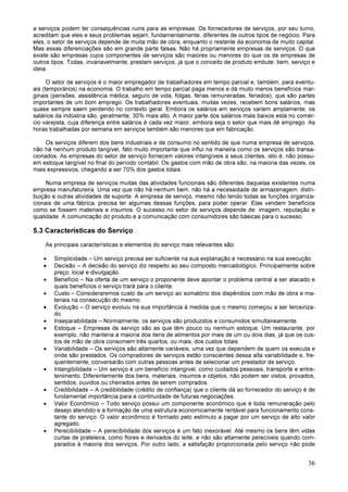 36
a serviços podem ter consequências ruins para as empresas. Os fornecedores de serviços, por seu turno,
acreditam que eles e seus problemas sejam, fundamentalmente, diferentes de outros tipos de negócio. Para
eles, o setor de serviços depende de muita mão de obra, enquanto o restante da economia de muito capital.
Mas essas diferenciações são em grande parte falsas. Não há propriamente empresas de serviços. O que
existe são empresas cujos componentes de serviços são maiores ou menores do que os de empresas de
outros tipos. Todas, invariavelmente, prestam serviços, já que o conceito de produto embute: bem, serviço e
ideia.
O setor de serviços é o maior empregador de trabalhadores em tempo parcial e, também, para eventu-
ais (temporários) na economia. O trabalho em tempo parcial paga menos e dá muito menos benefícios mar-
ginais (pensões, assistência médica, seguro de vida, folgas, férias remuneradas, feriados), que são partes
importantes de um bom emprego. Os trabalhadores eventuais, muitas vezes, recebem bons salários, mas
quase sempre saem perdendo no contexto geral. Embora os salários em serviços variem amplamente, os
salários da indústria são, geralmente, 30% mais alto. A maior parte dos salários mais baixos está no comér-
cio varejista, cuja diferença entre salários é cada vez maior, embora seja o setor que mais dê emprego. As
horas trabalhadas por semana em serviços também são menores que em fabricação.
Os serviços diferem dos bens industriais e de consumo no sentido de que numa empresa de serviços,
não há nenhum produto tangível, fato muito importante que influi na maneira como os serviços são transa-
cionados. As empresas do setor de serviço fornecem valores intangíveis a seus clientes, isto é, não possu-
em estoque tangível no final do período contábil. Os gastos com mão de obra são, na maioria das vezes, os
mais expressivos, chegando a ser 70% dos gastos totais.
Numa empresa de serviços muitas das atividades funcionais são diferentes daquelas existentes numa
empresa manufatureira. Uma vez que não há nenhum bem, não há a necessidade de armazenagem, distri-
buição e outras atividades de suporte. A empresa de serviço, mesmo não tendo todas as funções organiza-
cionais de uma fábrica, precisa ter algumas dessas funções, para poder operar. Elas vendem benefícios
como se fossem materiais e insumos. O sucesso no setor de serviços depende de: imagem, reputação e
qualidade. A comunicação do produto e a comunicação com consumidores são básicas para o sucesso.
5.3 Características do Serviço
As principais características e elementos do serviço mais relevantes são:
• Simplicidade – Um serviço precisa ser suficiente na sua explanação e necessário na sua execução.
• Decisão – A decisão do serviço diz respeito ao seu composto mercadológico. Principalmente sobre
preço, local e divulgação.
• Benefício – Na oferta de um serviço o proponente deve apontar o problema central a ser atacado e
quais benefícios o serviço trará para o cliente.
• Custo – Consideraremos custo de um serviço ao somatório dos dispêndios com mão de obra e ma-
teriais na consecução do mesmo.
• Evolução – O serviço evoluiu na sua importância à medida que o mesmo começou a ser terceiriza-
do.
• Inseparabilidade – Normalmente, os serviços são produzidos e consumidos simultaneamente.
• Estoque – Empresas de serviço são as que têm pouco ou nenhum estoque. Um restaurante, por
exemplo, não manteria a maioria dos itens de alimentos por mais de um ou dois dias, já que os cus-
tos de mão de obra consomem três quartos, ou mais, dos custos totais.
• Variabilidade – Os serviços são altamente variáveis, uma vez que dependem de quem os executa e
onde são prestados. Os compradores de serviços estão conscientes dessa alta variabilidade e, fre-
quentemente, conversarão com outras pessoas antes de selecionar um prestador de serviço.
• Intangibilidade – Um serviço é um benefício intangível, como cuidados pessoais, transporte e entre-
tenimento. Diferentemente dos bens, materiais, insumos e objetos, não podem ser vistos, provados,
sentidos, ouvidos ou cheirados antes de serem comprados.
• Credibilidade – A credibilidade (crédito de confiança) que o cliente dá ao fornecedor do serviço é de
fundamental importância para a continuidade de futuras negociações.
• Valor Econômico – Todo serviço possui um componente econômico que é toda remuneração pelo
desejo atendido e a formação de uma estrutura economicamente rentável para funcionamento cons-
tante do serviço. O valor econômico é formado pelo estímulo a pagar por um serviço de alto valor
agregado.
• Perecibilidade – A perecibilidade dos serviços é um fato inexorável. Até mesmo os bens têm vidas
curtas de prateleira, como flores e derivados do leite, e não são altamente perecíveis quando com-
parados à maioria dos serviços. Por outro lado, a satisfação proporcionada pelo serviço não pode
 