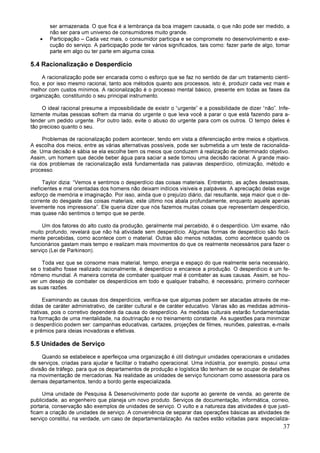 37
ser armazenada. O que fica é a lembrança da boa imagem causada, o que não pode ser medido, a
não ser para um universo de consumidores muito grande.
• Participação – Cada vez mais, o consumidor participa e se compromete no desenvolvimento e exe-
cução do serviço. A participação pode ter vários significados, tais como: fazer parte de algo, tomar
parte em algo ou ter parte em alguma coisa.
5.4 Racionalização e Desperdício
A racionalização pode ser encarada como o esforço que se faz no sentido de dar um tratamento cientí-
fico, e por isso mesmo racional, tanto aos métodos quanto aos processos, isto é, produzir cada vez mais e
melhor com custos mínimos. A racionalização é o processo mental básico, presente em todas as fases da
organização, constituindo o seu principal instrumento.
O ideal racional presume a impossibilidade de existir o “urgente” e a possibilidade de dizer “não”. Infe-
lizmente muitas pessoas sofrem da mania do urgente o que leva você a parar o que está fazendo para a-
tender um pedido urgente. Por outro lado, evite o abuso do urgente para com os outros. O tempo deles é
tão precioso quanto o seu.
Problemas de racionalização podem acontecer, tendo em vista a diferenciação entre meios e objetivos.
A escolha dos meios, entre as várias alternativas possíveis, pode ser submetida a um teste de racionalida-
de. Uma decisão é sábia se ela escolhe bem os meios que conduzem à realização de determinado objetivo.
Assim, um homem que decide beber água para saciar a sede tomou uma decisão racional. A grande maio-
ria dos problemas de racionalização está fundamentada nas palavras desperdício, otimização, método e
processo.
Taylor dizia: “Vemos e sentimos o desperdício das coisas materiais. Entretanto, as ações desastrosas,
ineficientes e mal orientadas dos homens não deixam indícios visíveis e palpáveis. A apreciação delas exige
esforço de memória e imaginação. Por isso, ainda que o prejuízo diário, daí resultante, seja maior que o de-
corrente do desgaste das coisas materiais, este último nos abala profundamente, enquanto aquele apenas
levemente nos impressiona”. Ele queria dizer que nós fazemos muitas coisas que representam desperdício,
mas quase não sentimos o tempo que se perde.
Um dos fatores do alto custo da produção, geralmente mal percebido, é o desperdício. Um exame, não
muito profundo, revelará que não há atividade sem desperdício. Algumas formas de desperdício são facil-
mente percebidas, como acontece com o material. Outras são menos notadas, como acontece quando os
funcionários gastam mais tempo e realizam mais movimentos do que os realmente necessários para fazer o
serviço (Lei de Parkinson).
Toda vez que se consome mais material, tempo, energia e espaço do que realmente seria necessário,
se o trabalho fosse realizado racionalmente, é desperdício e encarece a produção. O desperdício é um fe-
nômeno mundial. A maneira correta de combater qualquer mal é combater as suas causas. Assim, se hou-
ver um desejo de combater os desperdícios em todo e qualquer trabalho, é necessário, primeiro conhecer
as suas razões.
Examinando as causas dos desperdícios, verifica-se que algumas podem ser atacadas através de me-
didas de caráter administrativo, de caráter cultural e de caráter educativo. Várias são as medidas adminis-
trativas, pois o corretivo dependerá da causa do desperdício. As medidas culturais estarão fundamentadas
na formação de uma mentalidade, na doutrinação e no treinamento constante. As sugestões para minimizar
o desperdício podem ser: campanhas educativas, cartazes, projeções de filmes, reuniões, palestras, e-mails
e prêmios para ideias inovadoras e efetivas.
5.5 Unidades de Serviço
Quando se estabelece e aperfeiçoa uma organização é útil distinguir unidades operacionais e unidades
de serviços, criadas para ajudar e facilitar o trabalho operacional. Uma indústria, por exemplo, possui uma
divisão de tráfego, para que os departamentos de produção e logística tão tenham de se ocupar de detalhes
na movimentação de mercadorias. Na realidade as unidades de serviço funcionam como assessoria para os
demais departamentos, tendo a bordo gente especializada.
Uma unidade de Pesquisa & Desenvolvimento pode dar suporte ao gerente de venda, ao gerente de
publicidade, ao engenheiro que planeja um novo produto. Serviços de documentação, informática, correio,
portaria, conservação são exemplos de unidades de serviço. O vulto e a natureza das atividades é que justi-
ficam a criação de unidades de serviço. A conveniência de separar das operações básicas as atividades de
serviço constitui, na verdade, um caso de departamentalização. As razões estão voltadas para: especializa-
 