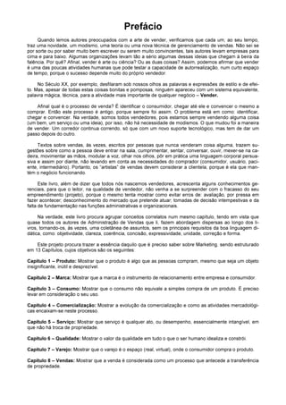 Prefácio
Quando lemos autores preocupados com a arte de vender, verificamos que cada um, ao seu tempo,
traz uma novidade, um modismo, uma teoria ou uma nova técnica de gerenciamento de vendas. Não sei se
por sorte ou por saber muito bem escrever ou serem muito convincentes, tais autores levam empresas para
cima e para baixo. Algumas organizações levam tão a sério algumas dessas ideias que chegam à beira da
falência. Por quê? Afinal, vender é arte ou ciência? Ou as duas coisas? Assim, podemos afirmar que vender
é uma das poucas atividades humanas que pode testar a capacidade de autorrealização, num curto espaço
de tempo, porque o sucesso depende muito do próprio vendedor.
No Século XX, por exemplo, desfilaram sob nossos olhos as palavras e expressões de estilo e de efei-
to. Mas, apesar de todas estas coisas bonitas e pomposas, ninguém apareceu com um sistema equivalente,
palavra mágica, técnica, para a atividade mais importante de qualquer negócio – Vender.
Afinal qual é o processo de venda? É identificar o consumidor, chegar até ele e convencer o mesmo a
comprar. Então este processo é antigo, porque sempre foi assim. O problema está em como: identificar,
chegar e convencer. Na verdade, somos todos vendedores, pois estamos sempre vendendo alguma coisa
(um bem, um serviço ou uma ideia), por isso, não há necessidade de modismos. O que mudou foi a maneira
de vender. Um corredor continua correndo, só que com um novo suporte tecnológico, mas tem de dar um
passo depois do outro.
Textos sobre vendas, às vezes, escritos por pessoas que nunca venderam coisa alguma, trazem su-
gestões sobre como a pessoa deve entrar na sala, cumprimentar, sentar, conversar, ouvir, mexer-se na ca-
deira, movimentar as mãos, modular a voz, olhar nos olhos, pôr em prática uma linguagem corporal persua-
siva e assim por diante, não levando em conta as necessidades do comprador (consumidor, usuário, paci-
ente, intermediário). Portanto, os “artistas” de vendas devem considerar a clientela, porque é ela que man-
tém o negócio funcionando.
Este livro, além de dizer que todos nós nascemos vendedores, acrescenta alguns conhecimentos ge-
renciais, para que o leitor, na qualidade de vendedor, não venha a se surpreender com o fracasso do seu
empreendimento (projeto), porque o mesmo tenta mostrar como evitar erros de: avaliação, por pressa em
fazer acontecer; desconhecimento do mercado que pretende atuar; tomadas de decisão intempestivas e da
falta de fundamentação nas funções administrativas e organizacionais.
Na verdade, este livro procura agrupar conceitos correlatos num mesmo capítulo, tendo em vista que
quase todos os autores de Administração de Vendas que li, fazem abordagem dispersas ao longo dos li-
vros, tornando-os, às vezes, uma coletânea de assuntos, sem os principais requisitos da boa linguagem di-
dática, como: objetividade, clareza, coerência, concisão, expressividade, unidade, correção e forma.
Este projeto procura trazer a essência daquilo que é preciso saber sobre Marketing, sendo estruturado
em 13 Capítulos, cujos objetivos são os seguintes:
Capítulo 1 – Produto: Mostrar que o produto é algo que as pessoas compram, mesmo que seja um objeto
insignificante, inútil e desprezível.
Capítulo 2 – Marca: Mostrar que a marca é o instrumento de relacionamento entre empresa e consumidor.
Capítulo 3 – Consumo: Mostrar que o consumo não equivale a simples compra de um produto. É preciso
levar em consideração o seu uso.
Capítulo 4 – Comercialização: Mostrar a evolução da comercialização e como as atividades mercadológi-
cas encaixam-se neste processo.
Capítulo 5 – Serviço: Mostrar que serviço é qualquer ato, ou desempenho, essencialmente intangível, em
que não há troca de propriedade.
Capítulo 6 – Qualidade: Mostrar o valor da qualidade em tudo o que o ser humano idealiza e constrói.
Capítulo 7 – Varejo: Mostrar que o varejo é o espaço (real, virtual), onde o consumidor compra o produto.
Capítulo 8 – Vendas: Mostrar que a venda é considerada como um processo que antecede a transferência
de propriedade.
 