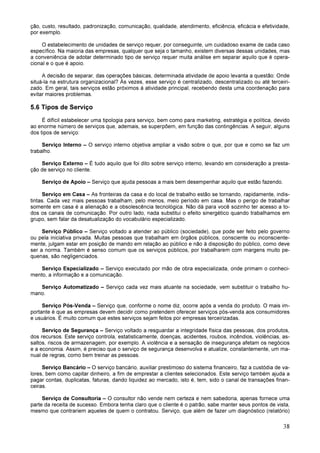 38
ção, custo, resultado, padronização, comunicação, qualidade, atendimento, eficiência, eficácia e efetividade,
por exemplo.
O estabelecimento de unidades de serviço requer, por conseguinte, um cuidadoso exame de cada caso
específico. Na maioria das empresas, qualquer que seja o tamanho, existem diversas dessas unidades, mas
a conveniência de adotar determinado tipo de serviço requer muita análise em separar aquilo que é opera-
cional e o que é apoio.
A decisão de separar, das operações básicas, determinada atividade de apoio levanta a questão: Onde
situá-la na estrutura organizacional? Às vezes, esse serviço é centralizado, descentralizado ou até terceiri-
zado. Em geral, tais serviços estão próximos à atividade principal, recebendo desta uma coordenação para
evitar maiores problemas.
5.6 Tipos de Serviço
É difícil estabelecer uma tipologia para serviço, bem como para marketing, estratégia e política, devido
ao enorme número de serviços que, ademais, se superpõem, em função das contingências. A seguir, alguns
dos tipos de serviço:
Serviço Interno – O serviço interno objetiva ampliar a visão sobre o que, por que e como se faz um
trabalho.
Serviço Externo – É tudo aquilo que foi dito sobre serviço interno, levando em consideração a presta-
ção de serviço no cliente.
Serviço de Apoio – Serviço que ajuda pessoas a mais bem desempenhar aquilo que estão fazendo.
Serviço em Casa – As fronteiras da casa e do local de trabalho estão se tornando, rapidamente, indis-
tintas. Cada vez mais pessoas trabalham, pelo menos, meio período em casa. Mas o perigo de trabalhar
somente em casa é a alienação e a obsolescência tecnológica. Não dá para você sozinho ter acesso a to-
dos os canais de comunicação. Por outro lado, nada substitui o efeito sinergético quando trabalhamos em
grupo, sem falar da desatualização do vocabulário especializado.
Serviço Público – Serviço voltado a atender ao público (sociedade), que pode ser feito pelo governo
ou pela iniciativa privada. Muitas pessoas que trabalham em órgãos públicos, consciente ou inconsciente-
mente, julgam estar em posição de mando em relação ao público e não à disposição do público, como deve
ser a norma. Também é senso comum que os serviços públicos, por trabalharem com margens muito pe-
quenas, são negligenciados.
Serviço Especializado – Serviço executado por mão de obra especializada, onde primam o conheci-
mento, a informação e a comunicação.
Serviço Automatizado – Serviço cada vez mais atuante na sociedade, vem substituir o trabalho hu-
mano.
Serviço Pós-Venda – Serviço que, conforme o nome diz, ocorre após a venda do produto. O mais im-
portante é que as empresas devem decidir como pretendem oferecer serviços pós-venda aos consumidores
e usuários. É muito comum que estes serviços sejam feitos por empresas terceirizadas.
Serviço de Segurança – Serviço voltado a resguardar a integridade física das pessoas, dos produtos,
dos recursos. Este serviço controla, estatisticamente, doenças, acidentes, roubos, incêndios, violências, as-
saltos, riscos de armazenagem, por exemplo. A violência e a sensação de insegurança afetam os negócios
e a economia. Assim, é preciso que o serviço de segurança desenvolva e atualize, constantemente, um ma-
nual de regras, como bem treinar as pessoas.
Serviço Bancário – O serviço bancário, auxiliar prestimoso do sistema financeiro, faz a custódia de va-
lores, bem como capitar dinheiro, a fim de emprestar a clientes selecionados. Este serviço também ajuda a
pagar contas, duplicatas, faturas, dando liquidez ao mercado, isto é, tem, sido o canal de transações finan-
ceiras.
Serviço de Consultoria – O consultor não vende nem certeza e nem sabedoria, apenas fornece uma
parte da receita de sucesso. Embora tenha claro que o cliente é o patrão, sabe manter seus pontos de vista,
mesmo que contrariem aqueles de quem o contratou. Serviço, que além de fazer um diagnóstico (relatório)
 