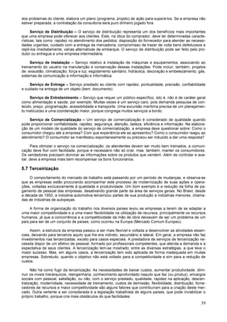 39
dos problemas do cliente, elabora um plano (programa, projeto) de ação para superá-los. Se a empresa não
estiver preparada, a contratação da consultoria será puro dinheiro jogado fora.
Serviço de Distribuição – O serviço de distribuição representa um dos benefícios mais importantes
que uma empresa pode oferecer aos clientes. Este, na ótica do comprador, deve ter determinadas caracte-
rísticas, tais como: rapidez no atendimento dos pedidos; disposição do fornecedor para atender as necessi-
dades urgentes; cuidado com a entrega da mercadoria; compromisso de trazer de volta bens defeituosos e
repô-los imediatamente; várias alternativas de embarque. O serviço de distribuição pode ser feito pelo pro-
dutor ou entregue a uma empresa intermediária.
Serviço de Instalação – Serviço relativo à instalação de máquinas e equipamentos, associando ao
treinamento do usuário na manutenção e conservação dessas instalações. Pode incluir, também, projetos
de: exaustão, climatização, força e luz, esgotamento sanitário, hidráulica, decoração e embelezamento, gás,
sistemas de comunicação e informação e informática.
Serviço de Entrega – Serviço prestado ao cliente com rapidez, pontualidade, precisão, confiabilidade
e cuidado na entrega de um objeto (bem, documento).
Serviço de Entretenimento – Serviço que requer um público específico, isto é, não é de caráter geral
como alimentação e saúde, por exemplo. Muitas vezes é um serviço caro, pois demanda pesquisa de con-
teúdo, preço, programação, acessibilidade e transporte. Uma excursão marítima precisa de um planejamen-
to meticuloso e uma coordenação maior, porque congrega muitos serviços a bordo.
Serviço de Comercialização – Um serviço de comercialização é considerado de qualidade quando
pode proporcionar confiabilidade, rapidez, segurança, atenção, beleza, eficiência e informação. Na elabora-
ção de um modelo de qualidade do serviço de comercialização, a empresa deve questionar sobre: Como o
consumidor chegou até a empresa? Com que experiência ele se apresentou? Como o consumidor reagiu ao
atendimento? O consumidor se manifestou espontaneamente ou precisou ser induzido a dar uma resposta?
Para otimizar o serviço na comercialização, os atendentes devem ser muito bem treinados, a comuni-
cação deve fluir com facilidade, porque é necessário não só criar, mas, também, manter os consumidores.
Os vendedores precisam dominar as informações sobre os produtos que vendem. Além de controlar e ava-
liar, deve a empresa mais bem recompensar os bons funcionários.
5.7 Terceirização
O comportamento do mercado de trabalho está passando por um período de mudanças, e observa-se
que as empresas estão procurando acompanhar este processo de modernização de suas ações e opera-
ções, voltadas exclusivamente à qualidade e produtividade. Um bom exemplo é a redução da folha de pa-
gamento de pessoal das empresas, desativando grande parte da área de serviços gerais. No Brasil, desde
a década de 1950, a indústria automotiva terceirizou partes de sua produção a indústrias menores, chama-
das de indústrias de autopeças.
A forma de organização do trabalho nos diversos países levou as empresas a terem de se adaptar a
uma maior competitividade e a uma maior flexibilidade na utilização de recursos, principalmente os recursos
humanos, já que a concorrência e a competitividade da mão de obra deixavam de ser um problema de um
país para ser de um conjunto de países, como ocorreu na Europa (Mercado Comum Europeu).
Assim, a estrutura da empresa passou a ser mais flexível e voltada a desenvolver as atividades essen-
ciais, deixando para terceiros aquilo que lhe era indireto, secundário e lateral. Em geral, a empresa não faz
investimentos nas terceirizadas, exceto para casos especiais. A prestadora de serviços de terceirização ne-
cessita dispor de um efetivo de pessoal, formado por profissionais competentes, que atenda a demanda e a
expectativa de seus clientes. A terceirização tem-se mostrado, entre as diversas estratégias, a que teve o
maior sucesso. Mas, em alguns casos, a terceirização tem sido aplicada de forma inadequada em muitas
empresas. Sobretudo, quando o objetivo não está voltado para a competitividade e sim para a redução de
custos.
Não há como fugir da terceirização. As necessidades de baixar custos, aumentar produtividade, dimi-
nuir os níveis hierárquicos, reengenharia, conhecimento aprofundado naquilo que faz (ou produz), encargos
sociais com pessoal, satisfação, ou não, com o serviço prestado, qualidade, rapidez na aplicação, descen-
tralização, modernidade, necessidade de treinamento, custos de demissão, flexibilidade, distribuição, forne-
cedores de recursos e maior competitividade são alguns fatores que contribuíram para a criação deste mer-
cado. Outra vertente a ser considerada é a legislação trabalhista de alguns países, que pode inviabilizar o
próprio trabalho, porque cria mais obstáculos do que facilidades.
 