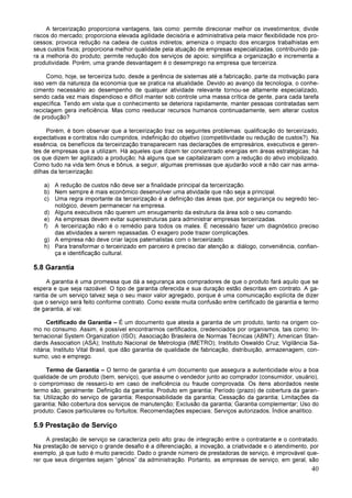 40
A terceirização proporciona vantagens, tais como: permite direcionar melhor os investimentos; divide
riscos do mercado; proporciona elevada agilidade decisória e administrativa pela maior flexibilidade nos pro-
cessos; provoca redução na cadeia de custos indiretos; ameniza o impacto dos encargos trabalhistas em
seus custos fixos; proporciona melhor qualidade pela atuação de empresas especializadas, contribuindo pa-
ra a melhoria do produto; permite redução dos serviços de apoio; simplifica a organização e incrementa a
produtividade. Porém, uma grande desvantagem é o desemprego na empresa que terceiriza.
Como, hoje, se terceiriza tudo, desde a gerência de sistemas até a fabricação, parte da motivação para
isso vem da natureza da economia que se pratica na atualidade. Devido ao avanço da tecnologia, o conhe-
cimento necessário ao desempenho de qualquer atividade relevante tornou-se altamente especializado,
sendo cada vez mais dispendioso e difícil manter sob controle uma massa crítica de gente, para cada tarefa
específica. Tendo em vista que o conhecimento se deteriora rapidamente, manter pessoas contratadas sem
reciclagem gera ineficiência. Mas como reeducar recursos humanos continuadamente, sem alterar custos
de produção?
Porém, é bom observar que a terceirização traz os seguintes problemas: qualificação do terceirizado,
expectativas e contratos não cumpridos, indefinição do objetivo (competitividade ou redução de custos?). Na
essência, os benefícios da terceirização transparecem nas declarações de empresários, executivos e geren-
tes de empresas que a utilizam. Há aqueles que dizem ter concentrado energias em áreas estratégicas; há
os que dizem ter agilizado a produção; há alguns que se capitalizaram com a redução do ativo imobilizado.
Como tudo na vida tem ônus e bônus, a seguir, algumas premissas que ajudarão você a não cair nas arma-
dilhas da terceirização:
a) A redução de custos não deve ser a finalidade principal da terceirização.
b) Nem sempre é mais econômico desenvolver uma atividade que não seja a principal.
c) Uma regra importante da terceirização é a definição das áreas que, por segurança ou segredo tec-
nológico, devem permanecer na empresa.
d) Alguns executivos não querem um enxugamento da estrutura da área sob o seu comando.
e) As empresas devem evitar superestruturas para administrar empresas terceirizadas.
f) A terceirização não é o remédio para todos os males. É necessário fazer um diagnóstico preciso
das atividades a serem repassadas. O exagero pode trazer complicações.
g) A empresa não deve criar laços paternalistas com o terceirizado.
h) Para transformar o terceirizado em parceiro é preciso dar atenção a: diálogo, conveniência, confian-
ça e identificação cultural.
5.8 Garantia
A garantia é uma promessa que dá a segurança aos compradores de que o produto fará aquilo que se
espera e que seja razoável. O tipo de garantia oferecida e sua duração estão descritas em contrato. A ga-
rantia de um serviço talvez seja o seu maior valor agregado, porque é uma comunicação explícita de dizer
que o serviço será feito conforme contrato. Como existe muita confusão entre certificado de garantia e termo
de garantia, aí vai:
Certificado de Garantia – É um documento que atesta a garantia de um produto, tanto na origem co-
mo no consumo. Assim, é possível encontrarmos certificados, credenciados por organismos, tais como: In-
ternacional System Organization (ISO); Associação Brasileira de Normas Técnicas (ABNT); American Stan-
dards Association (ASA); Instituto Nacional de Metrologia (IMETRO); Instituto Oswaldo Cruz; Vigilância Sa-
nitária; Instituto Vital Brasil, que dão garantia de qualidade de fabricação, distribuição, armazenagem, con-
sumo, uso e emprego.
Termo de Garantia – O termo de garantia é um documento que assegura a autenticidade e/ou a boa
qualidade de um produto (bem, serviço), que assume o vendedor junto ao comprador (consumidor, usuário),
o compromisso de ressarci-lo em caso de ineficiência ou fraude comprovada. Os itens abordados neste
termo são, geralmente: Definição da garantia; Produto em garantia; Período (prazo) de cobertura da garan-
tia; Utilização do serviço de garantia; Responsabilidade da garantia; Cessação da garantia; Limitações da
garantia; Não cobertura dos serviços de manutenção; Exclusão da garantia; Garantia complementar; Uso do
produto; Casos particulares ou fortuitos; Recomendações especiais; Serviços autorizados; Índice analítico.
5.9 Prestação de Serviço
A prestação de serviço se caracteriza pelo alto grau de integração entre o contratante e o contratado.
Na prestação de serviço o grande desafio é a diferenciação, a inovação, a criatividade e o atendimento, por
exemplo, já que tudo é muito parecido. Dado o grande número de prestadoras de serviço, é improvável que-
rer que seus dirigentes sejam “gênios” da administração. Portanto, as empresas de serviço, em geral, são
 