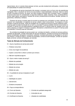 41
ingovernáveis, isto é, é preciso dirigir pessoas normais, que são simplesmente esforçadas, e transformá-las
em especialistas em prestar bons serviços.
Os prestadores de serviço tipicamente não encaram o processo como um fluxo único de experiências
interligadas. Eles o visualizam em termos de suas tarefas e responsabilidades individuais. Cabe ao cliente
vê todo o processo do serviço. Às vezes, nem este consegue enxergar todo o processo. Assim, o prestador
de serviço deve levar em consideração os seguintes obstáculos: apatia, dispensa, frieza, condescendência,
anomia, ação reativa, automatismo, excesso de normas, procedimentos burocráticos, lentidão, políticas, re-
gulamentos, ineficiência, ineficácia.
Programa de serviço é aquele capaz de envolver as pessoas que controlarão os meios, definindo cla-
ramente, com simplicidade, os objetivos do serviço voltado a atrair consumidores. Tal programa é funda-
mentado no espírito de equipe. Antes da montagem de um programa de serviço é preciso questionar sobre:
O serviço está vinculado à produção de um bem ou uma ideia? O serviço prestado não tem concorrentes no
mercado? O serviço dá uma larga garantia e assistência técnica? O serviço pode ser utilizado como uma
marca, desenho ou imagem? O serviço é complexo, dificultando o entendimento do usuário? O serviço pode
ser acelerado? O serviço pode ser financiado?
Os contratos de prestação de serviço podem ser: contratos de trabalho, contratos de serviços públicos,
contratos de fabricação, contrato particulares de serviços domésticos, contratos de serviços de profissionais
liberais (contabilistas, advogados, consultores, auditores), contratos particulares de reportagem ou de servi-
ços artísticos, contrato de seguro, contrato de empreitada, contrato de administração, contrato de represen-
tação comercial, contrato de instalação, por exemplo.
Teste de Aferição de Conhecimento
01 – Qual a importância do serviço pós-venda?
( ) Fidelizar consumidor
( ) Criar uma imagem de excelência
( ) Ajudar o consumidor a utilizar o produto que comprou
( ) Não tem importância alguma
02 – Qual o melhor modelo de serviço?
( ) Modelo da qualidade
( ) Modelo da comunicação
( ) Modelo de compra
( ) Modelo de custo
03 – A qualidade do serviço é baseada em quê?
( ) Lucro
( ) Satisfação do usuário
( ) Atendimento
( ) Ecletismo empresarial
04 – Faça a correspondência:
( A ) Termo de Garantia ( ) Contrato de qualidade assegurada
( B ) Contrato de Garantia ( ) Instruções de uso
( C ) Certificado de Garantia ( ) Atestado de credibilidade
 