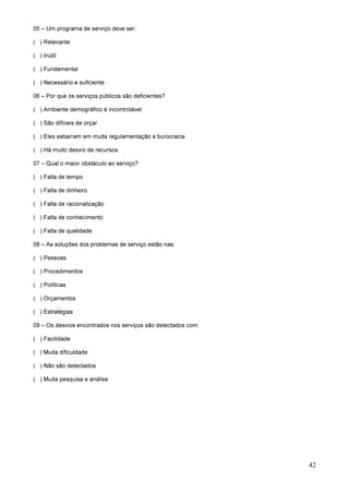 42
05 – Um programa de serviço deve ser:
( ) Relevante
( ) Inútil
( ) Fundamental
( ) Necessário e suficiente
06 – Por que os serviços públicos são deficientes?
( ) Ambiente demográfico é incontrolável
( ) São difíceis de orçar
( ) Eles esbarram em muita regulamentação e burocracia
( ) Há muito desvio de recursos
07 – Qual o maior obstáculo ao serviço?
( ) Falta de tempo
( ) Falta de dinheiro
( ) Falta de racionalização
( ) Falta de conhecimento
( ) Falta de qualidade
08 – As soluções dos problemas de serviço estão nas:
( ) Pessoas
( ) Procedimentos
( ) Políticas
( ) Orçamentos
( ) Estratégias
09 – Os desvios encontrados nos serviços são detectados com:
( ) Facilidade
( ) Muita dificuldade
( ) Não são detectados
( ) Muita pesquisa e análise
 