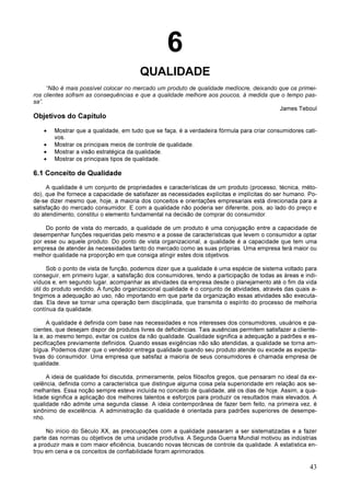 43
6
QUALIDADE
“Não é mais possível colocar no mercado um produto de qualidade medíocre, deixando que os primei-
ros clientes sofram as consequências e que a qualidade melhore aos poucos, à medida que o tempo pas-
sa”.
James Teboul
Objetivos do Capítulo
• Mostrar que a qualidade, em tudo que se faça, é a verdadeira fórmula para criar consumidores cati-
vos.
• Mostrar os principais meios de controle de qualidade.
• Mostrar a visão estratégica da qualidade.
• Mostrar os principais tipos de qualidade.
6.1 Conceito de Qualidade
A qualidade é um conjunto de propriedades e características de um produto (processo, técnica, méto-
do), que lhe fornece a capacidade de satisfazer as necessidades explícitas e implícitas do ser humano. Po-
de-se dizer mesmo que, hoje, a maioria dos conceitos e orientações empresariais está direcionada para a
satisfação do mercado consumidor. E com a qualidade não poderia ser diferente, pois, ao lado do preço e
do atendimento, constitui o elemento fundamental na decisão de comprar do consumidor.
Do ponto de vista do mercado, a qualidade de um produto é uma conjugação entre a capacidade de
desempenhar funções requeridas pelo mesmo e a posse de características que levem o consumidor a optar
por esse ou aquele produto. Do ponto de vista organizacional, a qualidade é a capacidade que tem uma
empresa de atender às necessidades tanto do mercado como as suas próprias. Uma empresa terá maior ou
melhor qualidade na proporção em que consiga atingir estes dois objetivos.
Sob o ponto de vista de função, podemos dizer que a qualidade é uma espécie de sistema voltado para
conseguir, em primeiro lugar, a satisfação dos consumidores, tendo a participação de todas as áreas e indi-
víduos e, em segundo lugar, acompanhar as atividades da empresa desde o planejamento até o fim da vida
útil do produto vendido. A função organizacional qualidade é o conjunto de atividades, através das quais a-
tingimos a adequação ao uso, não importando em que parte da organização essas atividades são executa-
das. Ela deve se tornar uma operação bem disciplinada, que transmita o espírito do processo de melhoria
contínua da qualidade.
A qualidade é definida com base nas necessidades e nos interesses dos consumidores, usuários e pa-
cientes, que desejam dispor de produtos livres de deficiências. Tais ausências permitem satisfazer a cliente-
la e, ao mesmo tempo, evitar os custos da não qualidade. Qualidade significa a adequação a padrões e es-
pecificações previamente definidos. Quando essas exigências não são atendidas, a qualidade se torna am-
bígua. Podemos dizer que o vendedor entrega qualidade quando seu produto atende ou excede as expecta-
tivas do consumidor. Uma empresa que satisfaz a maioria de seus consumidores é chamada empresa de
qualidade.
A ideia de qualidade foi discutida, primeiramente, pelos filósofos gregos, que pensaram no ideal da ex-
celência, definida como a característica que distingue alguma coisa pela superioridade em relação aos se-
melhantes. Essa noção sempre esteve incluída no conceito de qualidade, até os dias de hoje. Assim, a qua-
lidade significa a aplicação dos melhores talentos e esforços para produzir os resultados mais elevados. A
qualidade não admite uma segunda classe. A ideia contemporânea de fazer bem feito, na primeira vez, é
sinônimo de excelência. A administração da qualidade é orientada para padrões superiores de desempe-
nho.
No início do Século XX, as preocupações com a qualidade passaram a ser sistematizadas e a fazer
parte das normas ou objetivos de uma unidade produtiva. A Segunda Guerra Mundial motivou as indústrias
a produzir mais e com maior eficiência, buscando novas técnicas de controle da qualidade. A estatística en-
trou em cena e os conceitos de confiabilidade foram aprimorados.
 