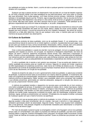 45
duz satisfação em todos os clientes. Assim, o sonho de todo e qualquer gerente é comprometer seus subor-
dinados com a qualidade.
Qualquer que seja a pessoa ela tem um desempenho mais acurado em um local de trabalho organiza-
do, de modo a sempre manter uma visão estratégica do que está executando, bem como estar no controle
das suas atribuições. Para muitas pessoas, uma mesa confusa provoca cansaço, ineficiência, frustração,
estresse e má qualidade daquilo que faz. Portanto, siga os seguintes preceitos: Use os recursos de forma a
otimizá-los sempre; Não desperdice o seu tempo e o dos outros; Evite se tornar um gargalo em procedimen-
tos e rotinas; Não faça mais cópias, nem fale e escreva mais do que o necessário; Tente satisfazer as exi-
gências e expectativas dos outros em todas as situações, e, se puder, ultrapasse-as.
Você termina aquilo que começa? Ou é daqueles com muitas ideias que raramente as coloca em práti-
ca? Muitas tarefas inacabadas irão pesar em sua mente. Baixe o desejo de iniciar novos projetos. Acabe
aqueles que você começou. Livre-se da síndrome de Da Vinci (trabalho inacabado). Seu senso de compro-
metimento ou a falta dele determina, mais do que qualquer outra coisa, a maneira pela qual os demais
membros da equipe percebem seu desempenho.
6.4 Cultura da Qualidade
Compramos produtos de baixa qualidade, como se de qualidade fossem. E, ao reclamarmos, como
uma decorrência natural do exercício de um direito legítimo e, portanto, inquestionável de quem paga, e pa-
ga caro pelo que recebe em troca, somos mal atendidos. Desavisados, velhos, crianças, bem como pessoas
simples, humildes e pacatas são presas fáceis de espertos vendedores e atendentes de balcão.
Criar a cultura da qualidade é o oposto da vida fácil, da lei da vantagem, do lucro a qualquer preço, da
esperteza sem respeito ao próximo, da corrupção, do nepotismo e fisiologismo desenfreado, dos trens da
alegria. Se assim o fizermos, estaremos recuperando valores sociais, hoje, distorcidos e esquecidos no
tempo. Criando a cultura da qualidade, onde predominam crenças, valores e comportamentos de satisfação,
nos colocamos pelo bom atendimento, pelo preço justo, pela confiança recíproca, pela certeza do bom pro-
duto e, principalmente, pela sua adequabilidade às necessidades e expectativas dos clientes consumidores.
O culto a qualidade não é recente e nem gratuito nas empresas. O que se perde pelo desleixo com a
melhor qualidade dos produtos pode ser medido em números. Segundo um estudo da Unctad, organismo
da ONU especializado em problemas econômicos, nada menos de 3 bilhões de dólares ao ano. A Associa-
ção Brasileira de Controle de Qualidade estima que as empresas industriais deixam de incorporar entre 20%
a 30% de seu faturamento, em função da má qualidade.
Através do empenho de cada um e com o gerenciamento amplo da qualidade, ou pela busca constante
da perfeição, é possível envolver todos os funcionários num mesmo ideal de qualidade. O investimento efe-
tuado com programas de conscientização, treinamento e implantação apresentam retorno seguro através da
melhoria contínua do desempenho. Saber, também, que a qualidade, assim como a empresa, não é estática
e que atitudes preventivas, gerenciadas por sistemas adequados, asseguram a redução dos desvios que,
por sua vez, proporcionam menores custos.
A melhoria da qualidade transfere o desperdício de recursos para a produção de um bom produto e
uma melhor prestação de serviços. O resultado é uma reação em cadeia, isto é, custos mais baixos, melhor
posição competitiva, pessoas mais felizes no trabalho, empregos e mais empregos. A melhoria da qualidade
exige uma orientação, mas também um líder para coordenar tal mudança, porque senão as pessoas se en-
volverão com tantas coisas, esquecendo o propósito do projeto, além de metodologias, programas, planos,
diretrizes, regras, políticas e procedimentos, por exemplo. A finalidade de uma equipe é orientar o processo
de mudança e ajudar com que o mesmo funcione e se aperfeiçoe.
A maneira com que as equipes geram a melhoria da qualidade, no início, é fluida e se consolidará após
algumas quedas e lutas para compreender não só a equipe, mas qual o caminho é o mais adequado. O
verdadeiro aprendizado advém da adversidade. Segundo Crosby: “Quanto mais equipes forem estabeleci-
das a nível gerencial, mais pessoas chegarão à compreensão necessária para descomplicar a companhia.
A melhor forma de treinar é jogar”.
Por meio da educação é possível ajudar os empregados a terem uma linguagem comum da qualidade,
porque cada um compreenderá o seu papel no processo de melhoria da qualidade, que terá como questio-
namento básico o seguinte: Quantos empregados foram instruídos? As equipes estão funcionando correta-
mente? Quais as histórias de sucesso que podemos partilhar? Quais os problemas que precisam ser resol-
vidos?
 