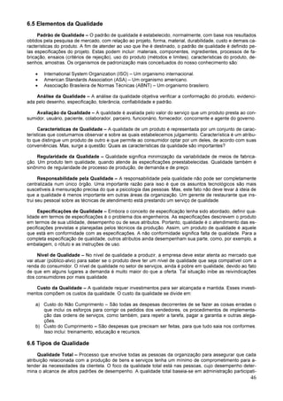 46
6.5 Elementos da Qualidade
Padrão de Qualidade – O padrão de qualidade é estabelecido, normalmente, com base nos resultados
obtidos pela pesquisa de mercado, com relação ao projeto, forma, material, durabilidade, custo e demais ca-
racterísticas do produto. A fim de atender ao uso que lhe é destinado, o padrão de qualidade é definido pe-
las especificações do projeto. Estas podem incluir: materiais, componentes, ingredientes, processos de fa-
bricação, ensaios (critérios de rejeição), uso do produto (métodos e limites), características do produto, de-
senhos, amostras. Os organismos de padronização mais conceituados do nosso conhecimento são:
• International System Organization (ISO) – Um organismo internacional.
• American Standards Association (ASA) – Um organismo americano.
• Associação Brasileira de Normas Técnicas (ABNT) – Um organismo brasileiro.
Análise da Qualidade – A análise da qualidade objetiva verificar a conformação do produto, evidenci-
ada pelo desenho, especificação, tolerância, confiabilidade e padrão.
Avaliação da Qualidade – A qualidade é avaliada pelo valor do serviço que um produto presta ao con-
sumidor, usuário, paciente, colaborador, parceiro, funcionário, fornecedor, concorrente e agente do governo.
Características de Qualidade – A qualidade de um produto é representada por um conjunto de carac-
terísticas que costumamos observar e sobre as quais estabelecemos julgamento. Característica é um atribu-
to que distingue um produto de outro e que permite ao consumidor optar por um deles, de acordo com suas
conveniências. Mas, surge a questão: Quais as características da qualidade são importantes?
Regularidade da Qualidade – Qualidade significa minimização da variabilidade de meios de fabrica-
ção. Um produto tem qualidade, quando atende às especificações preestabelecidas. Qualidade também é
sinônimo de regularidade de processo de produção, de demanda e de preço.
Responsabilidade pela Qualidade – A responsabilidade pela qualidade não pode ser completamente
centralizada num único órgão. Uma importante razão para isso é que os assuntos tecnológicos são mais
suscetíveis à mensuração precisa do que a psicologia das pessoas. Mas, este fato não deve levar à ideia de
que a qualidade é menos importante em outras áreas da organização. Um gerente de restaurante que ins-
trui seu pessoal sobre as técnicas de atendimento está prestando um serviço de qualidade.
Especificações de Qualidade – Embora o conceito de especificação tenha sido abordado, definir qua-
lidade em termos de especificações é o problema dos engenheiros. As especificações descrevem o produto
em termos de sua utilidade, desempenho ou de seus atributos. Portanto, qualidade é o atendimento das es-
pecificações previstas e planejadas pelos técnicos da produção. Assim, um produto de qualidade é aquele
que está em conformidade com as especificações. A não conformidade significa falta de qualidade. Para a
completa especificação de qualidade, outros atributos ainda desempenham sua parte, como, por exemplo, a
embalagem, o rótulo e as instruções de uso.
Nível de Qualidade – No nível de qualidade a produzir, a empresa deve estar atenta ao mercado que
vai atuar (público-alvo) para saber se o produto deve ter um nível de qualidade que seja compatível com a
renda do consumidor. O nível de qualidade no setor de serviços, ainda é pobre em qualidade, devido ao fato
de que em alguns lugares a demanda é muito maior do que a oferta. Tal situação inibe as reivindicações
dos consumidores por mais qualidade.
Custo da Qualidade – A qualidade requer investimentos para ser alcançada e mantida. Esses investi-
mentos compõem os custos da qualidade. O custo da qualidade se divide em:
a) Custo do Não Cumprimento – São todas as despesas decorrentes de se fazer as coisas erradas o
que inclui os esforços para corrigir os pedidos dos vendedores, os procedimentos de implementa-
ção das ordens de serviços, como também, para repetir a tarefa, pagar a garantia e outras alega-
ções.
b) Custo do Cumprimento – São despesas que precisam ser feitas, para que tudo saia nos conformes.
Isso inclui: treinamento, educação e recursos.
6.6 Tipos de Qualidade
Qualidade Total – Processo que envolve todas as pessoas da organização para assegurar que cada
atribuição relacionada com a produção de bens e serviços tenha um mínimo de comprometimento para a-
tender às necessidades da clientela. O foco da qualidade total está nas pessoas, cujo desempenho deter-
mina o alcance de altos padrões de desempenho. A qualidade total baseia-se em administração participati-
 