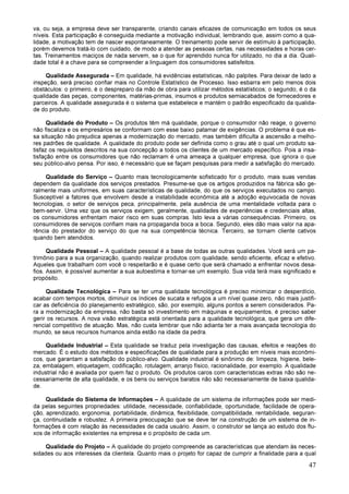 47
va, ou seja, a empresa deve ser transparente, criando canais eficazes de comunicação em todos os seus
níveis. Esta participação é conseguida mediante a motivação individual, lembrando que, assim como a qua-
lidade, a motivação tem de nascer espontaneamente. O treinamento pode servir de estímulo à participação,
porém devemos tratá-lo com cuidado, de modo a atender as pessoas certas, nas necessidades e horas cer-
tas. Treinamentos maciços de nada servem, se o que for aprendido nunca for utilizado, no dia a dia. Quali-
dade total é a chave para se compreender a linguagem dos consumidores satisfeitos.
Qualidade Assegurada – Em qualidade, há evidências estatísticas, não palpites. Para deixar de lado a
inspeção, será preciso confiar mais no Controle Estatístico de Processo. Isso esbarra em pelo menos dois
obstáculos: o primeiro, é o despreparo da mão de obra para utilizar métodos estatísticos; o segundo, é o da
qualidade das peças, componentes, matérias-primas, insumos e produtos semiacabados de fornecedores e
parceiros. A qualidade assegurada é o sistema que estabelece e mantém o padrão especificado da qualida-
de do produto.
Qualidade do Produto – Os produtos têm má qualidade, porque o consumidor não reage, o governo
não fiscaliza e os empresários se conformam com esse baixo patamar de exigências. O problema é que es-
sa situação não prejudica apenas a modernização do mercado, mas também dificulta a ascensão a melho-
res padrões de qualidade. A qualidade do produto pode ser definida como o grau até o qual um produto sa-
tisfaz os requisitos descritos na sua concepção a todos os clientes de um mercado específico. Pois a insa-
tisfação entre os consumidores que não reclamam é uma ameaça a qualquer empresa, que ignora o que
seu público-alvo pensa. Por isso, é necessário que se façam pesquisas para medir a satisfação do mercado.
Qualidade do Serviço – Quanto mais tecnologicamente sofisticado for o produto, mais suas vendas
dependem da qualidade dos serviços prestados. Presume-se que os artigos produzidos na fábrica são ge-
ralmente mais uniformes, em suas características de qualidade, do que os serviços executados no campo.
Susceptível a fatores que envolvem desde a instabilidade econômica até a adoção equivocada de novas
tecnologias, o setor de serviços peca, principalmente, pela ausência de uma mentalidade voltada para o
bem-servir. Uma vez que os serviços exigem, geralmente, qualidades de experiências e credenciais altas,
os consumidores enfrentam maior risco em suas compras. Isto leva a várias consequências. Primeiro, os
consumidores de serviços confiam mais na propaganda boca a boca. Segundo, eles dão mais valor na apa-
rência do prestador do serviço do que na sua competência técnica. Terceiro, se tornam cliente cativos
quando bem atendidos.
Qualidade Pessoal – A qualidade pessoal é a base de todas as outras qualidades. Você será um pa-
trimônio para a sua organização, quando realizar produtos com qualidade, sendo eficiente, eficaz e efetivo.
Aqueles que trabalham com você o respeitarão e é quase certo que será chamado a enfrentar novos desa-
fios. Assim, é possível aumentar a sua autoestima e tornar-se um exemplo. Sua vida terá mais significado e
propósito.
Qualidade Tecnológica – Para se ter uma qualidade tecnológica é preciso minimizar o desperdício,
acabar com tempos mortos, diminuir os índices de sucata e refugos a um nível quase zero, não mais justifi-
car as deficiência do planejamento estratégico, são, por exemplo, alguns pontos a serem considerados. Pa-
ra a modernização da empresa, não basta só investimento em máquinas e equipamentos, é preciso saber
gerir os recursos. A nova visão estratégica está orientada para a qualidade tecnológica, que gera um dife-
rencial competitivo de atuação. Mas, não custa lembrar que não adianta ter a mais avançada tecnologia do
mundo, se seus recursos humanos ainda estão na idade da pedra.
Qualidade Industrial – Esta qualidade se traduz pela investigação das causas, efeitos e reações do
mercado. É o estudo dos métodos e especificações de qualidade para a produção em níveis mais econômi-
cos, que garantam a satisfação do público-alvo. Qualidade industrial é sinônimo de: limpeza, higiene, bele-
za, embalagem, etiquetagem, codificação, rotulagem, arranjo físico, racionalidade, por exemplo. A qualidade
industrial não é avaliada por quem faz o produto. Os produtos caros com características extras não são ne-
cessariamente de alta qualidade, e os bens ou serviços baratos não são necessariamente de baixa qualida-
de.
Qualidade do Sistema de Informações – A qualidade de um sistema de informações pode ser medi-
da pelas seguintes propriedades: utilidade, necessidade, confiabilidade, oportunidade, facilidade de opera-
ção, aprendizado, ergonomia, portabilidade, dinâmica, flexibilidade, compatibilidade, rentabilidade, seguran-
ça, continuidade e robustez. A primeira preocupação que se deve ter na construção de um sistema de in-
formações é com relação às necessidades de cada usuário. Assim, o construtor se lança ao estudo dos flu-
xos de informação existentes na empresa e o propósito de cada um.
Qualidade do Projeto – A qualidade do projeto compreende as características que atendam às neces-
sidades ou aos interesses da clientela. Quanto mais o projeto for capaz de cumprir a finalidade para a qual
 