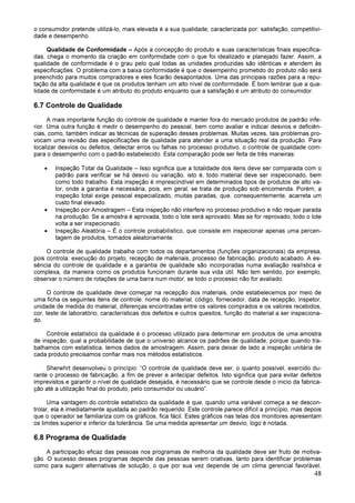 48
o consumidor pretende utilizá-lo, mais elevada é a sua qualidade, caracterizada por: satisfação, competitivi-
dade e desempenho.
Qualidade de Conformidade – Após a concepção do produto e suas características finais especifica-
das, chega o momento da criação em conformidade com o que foi idealizado e planejado fazer. Assim, a
qualidade de conformidade é o grau pelo qual todas as unidades produzidas são idênticas e atendem às
especificações. O problema com a baixa conformidade é que o desempenho prometido do produto não será
preenchido para muitos compradores e eles ficarão desapontados. Uma das principais razões para a repu-
tação da alta qualidade é que os produtos tenham um alto nível de conformidade. É bom lembrar que a qua-
lidade de conformidade é um atributo do produto enquanto que a satisfação é um atributo do consumidor.
6.7 Controle de Qualidade
A mais importante função do controle de qualidade é manter fora do mercado produtos de padrão infe-
rior. Uma outra função é medir o desempenho do pessoal, bem como avaliar e indicar desvios e deficiên-
cias, como, também indicar as técnicas de superação desses problemas. Muitas vezes, tais problemas pro-
vocam uma revisão das especificações de qualidade para atender a uma situação real da produção. Para
localizar desvios ou defeitos, detectar erros ou falhas no processo produtivo, o controle de qualidade com-
para o desempenho com o padrão estabelecido. Esta comparação pode ser feita de três maneiras:
• Inspeção Total da Qualidade – Isso significa que a totalidade dos itens deve ser comparada com o
padrão para verificar se há desvio ou variação, isto é, todo material deve ser inspecionado, bem
como todo trabalho. Esta inspeção é imprescindível em determinados tipos de produtos de alto va-
lor, onde a garantia é necessária, pois, em geral, se trata de produção sob encomenda. Porém, a
inspeção total exige pessoal especializado, muitas paradas, que, consequentemente, acarreta um
custo final elevado.
• Inspeção por Amostragem – Esta inspeção não interfere no processo produtivo e não requer parada
na produção. Se a amostra é aprovada, todo o lote será aprovado. Mas se for reprovado, todo o lote
volta a ser inspecionado.
• Inspeção Aleatória – É o controle probabilístico, que consiste em inspecionar apenas uma percen-
tagem de produtos, tomados aleatoriamente.
O controle de qualidade trabalha com todos os departamentos (funções organizacionais) da empresa,
pois controla: execução do projeto, recepção de materiais, processo de fabricação, produto acabado. A es-
sência do controle de qualidade e a garantia de qualidade são incorporadas numa avaliação realística e
complexa, da maneira como os produtos funcionam durante sua vida útil. Não tem sentido, por exemplo,
observar o número de rotações de uma barra num motor, se todo o processo não for avaliado.
O controle de qualidade deve começar na recepção dos materiais, onde estabelecemos por meio de
uma ficha os seguintes itens de controle: nome do material, código, fornecedor, data de recepção, inspetor,
unidade de medida do material, diferenças encontradas entre os valores comprados e os valores recebidos,
cor, teste de laboratório, características dos defeitos e outros quesitos, função do material a ser inspeciona-
do.
Controle estatístico da qualidade é o processo utilizado para determinar em produtos de uma amostra
de inspeção, qual a probabilidade de que o universo alcance os padrões de qualidade, porque quando tra-
balhamos com estatística, temos dados de amostragem. Assim, para deixar de lado a inspeção unitária de
cada produto precisamos confiar mais nos métodos estatísticos.
Sherwhrt desenvolveu o princípio: “O controle de qualidade deve ser, o quanto possível, exercido du-
rante o processo de fabricação, a fim de prever e antecipar defeitos. Isto significa que para evitar defeitos
imprevistos e garantir o nível de qualidade desejada, é necessário que se controle desde o inicio da fabrica-
ção até a utilização final do produto, pelo consumidor ou usuário”.
Uma vantagem do controle estatístico da qualidade é que, quando uma variável começa a se descon-
trolar, ela é imediatamente ajustada ao padrão requerido. Este controle parece difícil a princípio, mas depois
que o operador se familiariza com os gráficos, fica fácil. Estes gráficos nas telas dos monitores apresentam
os limites superior e inferior da tolerância. Se uma medida apresentar um desvio, logo é notada.
6.8 Programa de Qualidade
A participação eficaz das pessoas nos programas de melhoria da qualidade deve ser fruto de motiva-
ção. O sucesso desses programas depende das pessoas serem criativas, tanto para identificar problemas
como para sugerir alternativas de solução, o que por sua vez depende de um clima gerencial favorável.
 