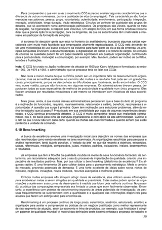 50
Para compreender o que vem a ser o movimento CCQ é preciso analisar algumas características que o
diferencia de outros movimentos, como a qualidade de vida do empregado. Tais características são funda-
mentadas nas palavras: pessoa, grupo, voluntariado, autenticidade, envolvimento, participação, integração,
inovação, criatividade, longa duração, visão estratégica. Círculos de controle de qualidade são grupos de
debates, que só acontecem numa administração participativa. Os progressos são viáveis, quando se trata
de resgatar, na organização, o respeito pelo indivíduo. Um adepto do CCQ em sua forma ortodoxa costuma
dizer que a grande lição foi a percepção, para os dirigentes, de que os subordinados têm criatividade e inte-
resse em participar da formação de soluções.
A surpresa foi descobrir gente que está na fronteira do analfabetismo, buscando algumas saídas ope-
racionais com muito mais facilidade que empregados altamente especializados. O CCQ está deixando de
ser uma metodologia de uso quase exclusivo da indústria para fazer parte do dia a dia da empresa. As prin-
cipais conquistas envolvem: a desburocratização, a digitalização de dados e o rodízio de cargos. Os círculos
de controle de qualidade podem ter um papel bastante significativo em qualquer organização, contribuindo
para a produtividade, motivação e comunicação, por exemplo. Mas, também, podem ser motivo de conflitos,
tensões e frustrações.
Nota: O CCQ foi criado no Japão no decorrer da década de 1950 por Kaoru Ishikawa e formalizado ao redor
de 1962. De 1979 a 1983, o administrador que se prezasse teria de falar dos CCQs
Não resta a menor dúvida de que os CCQs podem ser um importante fator de desenvolvimento organi-
zacional, mas as armadilhas existentes no caminho são muitas e o resultado final pode ser um grande fra-
casso, principalmente, porque se desconhece as dificuldades que, fatalmente, serão encontradas. O CCQ
virou nome maldito, porque não funcionou em algumas empresas. Os administradores tiveram pressa, de-
positaram todas as suas expectativas de melhoria de produtividade e qualidade num único programa. Eles
ficaram ansiosos por resultados miraculosos e até mesmo se intimidaram com iniciativas de seus subordi-
nados.
Mais grave, ainda, é que muitos desses administradores perceberam que a base do êxito do programa
é a motivação do funcionário, requisito, invariavelmente, relacionado a salário, benefício, recompensa e o-
portunidade. A questão que surge é primária: Quem tem motivação para solucionar problemas, além da ro-
tina de trabalho que já possui? Prejudicado em sua credibilidade por culpa de algumas experiências desas-
trosas, o CCQ continua provocando debates. O CCQ é muito competitivo desde que implantado correta-
mente, isto é, de baixo para cima da estrutura organizacional e com apoio da alta administração. Curioso é
o fato de que o CCQ não tem dado certo, quando as chefias são mal informadas e quando acham que estão
perdendo a unidade de comando.
6.10 Benchmarking
A busca da excelência envolve uma investigação inicial para descobrir os nomes das empresas que
são reconhecidas como sendo excelentes na área examinada. As organizações escolhidas para pesquisa e
análise representam, tanto quanto possível, o “estado da arte” no que diz respeito a objetivos, estratégias,
táticas, referenciais, medições, comparações, juízos, modelos, padrões, indicadores, índices, desempenhos
e resultados.
As empresas que têm a filosofia da qualidade incutida na mente de seus funcionários fornecem, de cer-
ta forma, um racionalismo adequado para o uso do processo de implantação da qualidade, criando uma ex-
pectativa de resultados positivos. Mas, por que utilizar o benchmarking (plataforma de excelência)? Eis al-
gumas razões: É uma ferramenta útil para coletar dados para o planejamento estratégico; Mede o cenário
do mercado, prevendo potenciais de demanda; É uma fonte excelente de ideias sobre novos nichos de
mercado, negócios, inovações, novos produtos, recursos avançados e melhores práticas.
Embora muitas empresas não almejem atingir níveis de excelência, elas utilizam essas informações
para estabelecer metas a serem atingidas em qualidade e quantidade. Estas metas podem ajudar as orga-
nizações a acelerarem suas curvas de desempenho à medida que lutam pela melhoria contínua. No passa-
do, a prática das comparações empresariais era limitada a coisas que eram facilmente observadas. Entre-
tanto, a experiência com projetos de benchmarking expandiu às áreas potenciais de investigação. As pes-
soas frequentemente se surpreendem com a quantidade e a qualidade das informações disponíveis para
aqueles que fazem um esforço sério para encontrá-las.
Benchmarking é um processo contínuo de longo prazo, sistemático, sistêmico, estruturado, analítico e
organizado para avaliar e compreender as práticas de um negócio qualificado como melhor representante
de seu segmento de atuação, setor da economia e linha de produtos, por exemplo, cuja finalidade é atingir
um patamar de qualidade mundial. A maioria das definições deste sistema enfatiza o processo de trabalho e
 