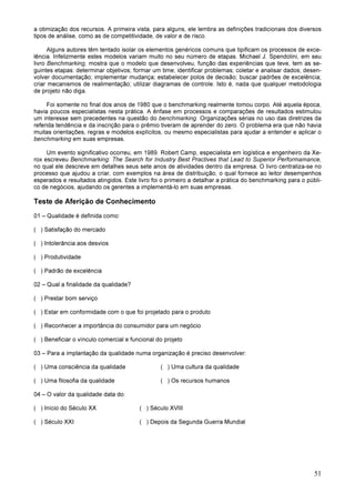 51
a otimização dos recursos. A primeira vista, para alguns, ele lembra as definições tradicionais dos diversos
tipos de análise, como as de competitividade, de valor e de risco.
Alguns autores têm tentado isolar os elementos genéricos comuns que tipificam os processos de exce-
lência. Infelizmente estes modelos variam muito no seu número de etapas. Michael J. Spendolini, em seu
livro Benchmarking, mostra que o modelo que desenvolveu, função das experiências que teve, tem as se-
guintes etapas: determinar objetivos; formar um time; identificar problemas; coletar e analisar dados; desen-
volver documentação; implementar mudança; estabelecer polos de decisão; buscar padrões de excelência;
criar mecanismos de realimentação; utilizar diagramas de controle. Isto é, nada que qualquer metodologia
de projeto não diga.
Foi somente no final dos anos de 1980 que o benchmarking realmente tomou corpo. Até aquela época,
havia poucos especialistas nesta prática. A ênfase em processos e comparações de resultados estimulou
um interesse sem precedentes na questão do benchmarking. Organizações sérias no uso das diretrizes da
referida tendência e da inscrição para o prêmio tiveram de aprender do zero. O problema era que não havia
muitas orientações, regras e modelos explícitos, ou mesmo especialistas para ajudar a entender e aplicar o
benchmarking em suas empresas.
Um evento significativo ocorreu, em 1989. Robert Camp, especialista em logística e engenheiro da Xe-
rox escreveu Benchmarking: The Search for Industry Best Practives that Lead to Superior Performamance,
no qual ele descreve em detalhes seus sete anos de atividades dentro da empresa. O livro centraliza-se no
processo que ajudou a criar, com exemplos na área de distribuição, o qual fornece ao leitor desempenhos
esperados e resultados atingidos. Este livro foi o primeiro a detalhar a prática do benchmarking para o públi-
co de negócios, ajudando os gerentes a implementá-lo em suas empresas.
Teste de Aferição de Conhecimento
01 – Qualidade é definida como:
( ) Satisfação do mercado
( ) Intolerância aos desvios
( ) Produtividade
( ) Padrão de excelência
02 – Qual a finalidade da qualidade?
( ) Prestar bom serviço
( ) Estar em conformidade com o que foi projetado para o produto
( ) Reconhecer a importância do consumidor para um negócio
( ) Beneficiar o vínculo comercial e funcional do projeto
03 – Para a implantação da qualidade numa organização é preciso desenvolver:
( ) Uma consciência da qualidade ( ) Uma cultura da qualidade
( ) Uma filosofia da qualidade ( ) Os recursos humanos
04 – O valor da qualidade data do:
( ) Início do Século XX ( ) Século XVIII
( ) Século XXI ( ) Depois da Segunda Guerra Mundial
 