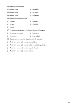 52
05 – Faça a correspondência:
( A ) Defeito crítico ( ) Reparável
( B ) Defeito maior ( ) Corrigido
( C ) Defeito menor ( ) Irreparável
06 – Qual o foco da qualidade total?
( ) Recursos ( ) Pessoas
( ) Tempo ( ) Eficiência
( ) Eficácia
07 – A qualidade assegurada é principalmente desenvolvida pelo:
( ) Fornecedor de recursos ( ) Fabricante
( ) Consumidor ( ) Intermediário
08 – Qual a mais importante função do controle de qualidade:
( ) Manter fora do mercado produto sem qualidade
( ) Manter fora do mercado produto de baixo padrão de qualidade
( ) Manter fora do mercado produto de custo elevado
( ) Manter fora do mercado produto de luxo
 