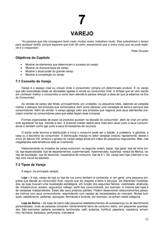 53
7
VAREJO
“As pessoas que não conseguem fazer nada, muitas vezes, trabalham muito. Elas subestimam o tempo
para qualquer tarefa, porque esperam que tudo dê certo, esquecendo que a única coisa que se pode espe-
rar é o inesperado”.
Peter Drucker
Objetivos do Capítulo
• Mostrar os elementos que determinam o sucesso do varejo.
• Mostrar os diversos tipos de varejo.
• Mostrar o atual poder do grande varejo.
• Mostrar a competição no varejo.
7.1 Conceito de Varejo
Varejo é o espaço (real ou virtual) onde o consumidor compra um determinado produto. É no varejo
que são executadas todas as atividades ligadas à venda ao consumidor final. A ênfase que se vem dando
em conhecer melhor o consumidor e como bem atendê-lo parece reforçar a ideia de que já estamos na Era
do Consumidor.
As vendas de varejo são feitas, principalmente, por unidades, ou pequenos lotes, cabendo ao varejista
manter o estoque dos produtos que comercializa, bem como oferecer uma variedade de bens e serviços aos
consumidores. Além de vender, o varejo agrega valor aos produtos que negocia, pois seus atendentes pre-
cisam orientar os consumidores para que estes façam boas compras.
Formas organizadas de expor os produtos auxiliam na decisão do consumidor, além de criar um ambi-
ente agradável na loja. Adrede a isso, é possível coletar dados para mais bem atuar junto a seus consumi-
dores e também como agir junto a seus fornecedores de recursos.
O ponto onde termina a distribuição e inicia o consumo pode ser o balcão, a prateleira, a gôndola, a
casa ou o escritório do consumidor. A distribuição maciça no setor varejista cresceu rapidamente, desde o
início do Século XX, embora o grosso do varejo esteja ainda em mãos de pequenos negociantes. Mas, nas
megalópoles esta tendência está se invertendo.
Historicamente os modelos de varejo evoluíram na seguinte ordem: bazar, loja geral, loja de linha úni-
ca, loja especializada, loja de departamentos, supermercado, hipermercado, superloja, varejo da fábrica, va-
rejo de liquidação, loja de desconto, cooperativa de consumo, loja de $ 1, 99, varejo sem loja (internet) e va-
rejo com visual de depósito.
7.2 Tipos de Varejo
A seguir, os principais varejos:
Loja – A loja, varejo de loja ou loja de rua como também é conhecida, é, em geral, uma pequena em-
presa que atende ao consumidor final, naquilo que diz respeito a bens e serviços. De diferentes modalida-
des, as lojas buscam uma localização estratégica, em função dos seguintes fatores: visibilidade, atrativida-
de, infraestrutura, acesso, segurança, tráfego, perfil dos consumidores, por exemplo. A maioria das lojas é
de varejistas independentes. Estes são seus próprios patrões. Podem desenvolver relacionamentos pesso-
ais íntimos com seus consumidores, respondendo com rapidez às necessidades do mercado. Muitas buti-
ques, cabeleireiros, padarias, açougues, farmácias e livrarias, por exemplo, se acham nesta categoria.
Loja de Bairro – As lojas de bairro são pequenos estabelecimentos de autosserviço ou de atendimento
personalizado, onde as pessoas compram rotineiramente bens de consumo diário, em pequenas quantida-
des. São exemplos: padaria, sorveteria, lanchonete, café, quitanda, hortifruti, papelaria, copiadora, armari-
nho, farmácia, barbearia, perfumaria, mercearia.
 
