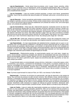 54
Loja de Departamento – Vende várias linhas de produtos, como: roupas, móveis, utensílios, utilida-
des. Cada linha é operada como um departamento, tendo compradores especializados. Mas, a melhor qua-
lidade e preços baixos dos produtos, permitidos com as importações, tornaram algumas dessas organiza-
ções competitivamente inviáveis.
Loja de Variedades – Lojas que vendem produtos populares, a preços muito baixos, apresentando
novidades. Suas linhas de produtos são descontinuadas com facilidade, para evitar a concorrência dos ca-
melôs.
Loja de Desconto – Vende mercadorias padronizadas a preços baixos, porque trabalham com peque-
nas margens e grandes volumes de vendas. Embora venda a preços baixos, seus produtos não são inferio-
res. É comum se encontrar lojas de desconto trabalhando com produtos de marca e não, como seria lógico
pensar, com produtos de qualidade inferior.
Loja de Conveniência – Estas lojas são, relativamente pequenas, localizadas próximo às áreas resi-
denciais, permanecendo abertas além do horário chamado comercial e sete dias na semana. Vendem pro-
dutos de alta rotatividade, atendendo compras de última hora, apesar de ter preços mais altos do que a mé-
dia do mercado. Seus consumidores são pessoas afobadas, que esquecem de tudo e vivem correndo por
não saberem administrar seu tempo. Elas estão dispostas a pagar mais caro pela conveniência e também
pela economia de tempo para buscar preços menores em outros lugares. Elas operam num horário especi-
al, sendo que o maior movimento é depois das 22 horas. Seu estoque pode chegar até 1.200 itens.
Loja de R$ 1,99 – Estas lojas, atrativos do passado, acabaram, porque não conseguiram manter uma
política de preço baixo. Os custos fixos são elevados, para lugares de grande movimento de consumidores.
Loja Especializada – As lojas especializadas são estabelecimentos varejistas para os quais os con-
sumidores criam uma forte aliança e preferência. A decisão de comprar nessa loja pode ter por base a sele-
ção de produtos de qualidade e alta tecnologia, como também um atendimento de alto nível, embasado em
confiança e excelente reputação. Estas lojas exigem venda personalizada e mão de obra especializada para
produtos, em geral, únicos. Alguns analistas acreditam que estas lojas crescerão num ritmo rápido, devido à
vantagem das crescentes oportunidades de segmentação de mercado.
Supermercado – Relativamente grandes, os supermercados operam com custo baixo, margem pe-
quena, volume elevado, autosserviço projetado para atender às necessidades totais dos consumidores em
termos de alimentação, higiene e limpeza. Operam com lucro operacional de apenas 1% sobre as vendas e
obtêm lucro de 10% sobre o patrimônio líquido. Apesar da concorrência eles são, atualmente, os mais visi-
tados varejos que existem.
O supermercado alterou a comercialização, porque eliminou o balconista, o consumidor passou a deci-
dir livremente o que comprar, o sortimento de mercadorias é muito grande, os produtos vendem-se por si
mesmos, a embalagem do produto passou a ser mais atrativa, os preços, em geral, são mais baratos, maior
espaço de circulação entre gôndolas, ambiente limpo e climatizado, estacionamento para automóveis, o
consumidor compra produtos desnecessários, a competição é por marca e não por produto, o arranjo inter-
no da loja é agradável.
Nota: O primeiro supermercado foi criado em Paris, em 1825, e se chamava “Au Bon Marché”.
Hipermercado – Combinam os princípios do supermercado, das lojas de descontos e dos varejos de
fábrica. Seu sortimento de produtos vai além de bens rotineiros. São ofertados móveis, eletrodomésticos e
utensílios. A exposição é de grande quantidade de itens para impressionar os consumidores, que, se estive-
rem dispostos a carregar em seus próprios veículos, recebem descontos. Uma inovação do hipermercado é
o conjunto de lojas satélites ao seu redor e a sua localização fora dos centros de grande concentração de
pessoas. Geralmente, estão colocados às margens de rodovias de grande movimento, oferecendo, além
daquilo que é normal em supermercados, produtos de lazer, lanches rápidos e comidas do tipo self-service.
Lojas em Cadeia – Lojas em cadeia são organizações varejistas que constituem duas ou mais unida-
des sob um único proprietário. Estas operações, geralmente, lidam com as mesmas linhas de produtos ou
similares, são desenhadas e decoradas do mesmo modo, e se apóiam em compradores centralizados para
a escolha de mercadorias. Estes varejistas desfrutam de grandes descontos dos fornecedores, forte posição
no mercado, propaganda massificada, alto nível de produtividade com uma atuação gerencial muito eficien-
te. Possuem logística própria e serviço de crédito ao consumidor independentes de transportadoras e finan-
ceiras, respectivamente. Mesmo com todas estas vantagens operacionais não dominam o varejo.
 