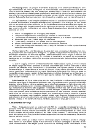 56
Um shopping center é um agregado de atividades de serviços, sendo também considerado uma estra-
tégia diferenciadora em relação ao varejo de rua. Como resultado, vemos um consumidor que, além de
comprar aquilo que necessita, tem lazer, alimentação, ambiente limpo e climatizado, estacionamento com
segurança, decoração para datas festivas, entretenimento, sinalização de primeira, banheiros, cinemas, tea-
tros, cafés, feirinhas, quiosques de liquidação, funcionários prontos a orientar o consumidor e muitos outros
atrativos. Tudo isso faz do shopping a grande maravilha que leva um público cada vez maior a frequentá-lo.
Seu leque de ofertas é uma vantagem competitiva inegável. As lojas são locadas mediante o pagamen-
to de luvas. A administração do shopping estabelece como pagamento, a título de aluguel, um valor mínimo
mais um percentual sobre o faturamento da loja. Em função das características apontadas e do elevado pú-
blico que gravita ao redor desses empreendimentos, os mesmos terminam por se constituir em referenciais
para novos investimentos imobiliários no seu entorno. Segundo pesquisa, alguns fatores precisam ser con-
siderados, tais como:
• Apenas 38% das pessoas vão ao shopping para comprar.
• Tempo médio de permanência no shopping por pessoa é de uma hora e meia.
• Consumidores com menos de 20 anos visitam 5 lojas na média. Já as mulheres visitam 4 lojas.
• A média em geral é de 3,6 visitas a lojas por consumidor.
• O gasto médio é de cerca de trinta dólares. Vinte por cento não gastam.
• Maiores consumidores: 40 a 49 anos; mulheres; consumidores sem filhos.
• Quanto mais atrativos tiver o shopping, maior o tempo de permanência e maior a probabilidade de
gastos dos consumidores.
O shopping center foi o vetor de expansão do varejo com base numa estrutura de espaço mais racio-
nal, custos menores e maiores volumes de negócios. As grandes redes plantaram nos shoppings suas lojas
âncoras para se expandir nos mercados regionais. Cada nova marca de franquia surgida no mercado tam-
bém buscou um “ninho” em um shopping. Por outro lado, a concentração das vendas em um punhado de
bandeiras deu um formidável e inédito poder ao grande varejo (grande rede), tanto que alguns abusos são
cometidos.
As lojas de shopping compõem, com base nas diferentes modalidades de negócio, o universo varejista
em amplos espaços de venda e prestação de serviços, caracterizado pelo poder de polarização de áreas
primárias, que obedecem a uma política própria. A pluralidade de lojas suplantou de muito às antigas lojas
de departamentos. A concepção que se tem de um shopping é que o mesmo foi criado para abrigar, no
mesmo espaço físico, pequenos varejos com grande diversificação de bens e serviços. Como os seres hu-
manos são animais gregários e gostam de fazer as coisas em multidões, é possível que o shopping de en-
tretenimento poderá concorrer com o eletrônico para alguns produtos, mas ninguém ainda sabe quais.
Quem descobrir ficará rico.
Polo Comercial – A fim de buscar novas soluções para incrementar o comércio de uma determinada
localidade, os varejistas de diversas ruas se integram para a formação de um polo comercial multifacetado,
atraente e original. Entre as inúmeras vantagens que o polo oferece destacam-se: farto número de profis-
sionais liberais, sedes de grandes empresas, prédios seculares e de belíssima arquitetura. Além, é claro, de
lojas tradicionais que atendem a todos os gostos e necessidades. Por tudo isso, além do lado comercial, os
administradores do polo exploram o lado turístico e cultural da região. É possível encontrar nestes polos,
como valor agregado, várias maneiras de abordar consumidores por meio de artistas (cantores, retratistas,
palhaços) de rua, que com muita criatividade alegram a rua e relembram as coisas do passado e os antigos
mascates que anunciavam suas mercadorias cantando prosa e verso. O sucesso desses empreendimentos
está calcado no: preço baixo, atendimento, variedade, segurança, higiene, limpeza, estacionamento, serviço
de rádio, emissora de TV, atendimento médico, novidades, economia de tempo, por exemplo.
7.4 Elementos do Varejo
Vitrine – Pesquisas indicaram que aproximadamente 75% das vendas são motivadas por produtos ex-
postos na vitrine, daí a importância da mesma, que simplificando a fachada valoriza os produtos. Onde se
pratica a arte de vender e persuadir consumidores, uma de suas ferramentas preferidas é a vitrine. Seus
acessórios devem ser congruentes ao exposto, em cores, forma e dimensão. O merchandising visual é a
venda sem palavras, com uma exposição objetiva que desperta o interesse dos passantes na rua (avenida,
travessa, alameda, corredor).
Site – Site é o nome que se dá ao endereço eletrônico (ou página) da Internet. A criação de uma pági-
na na Internet não é um esforço isolado. A atual velocidade da inovação tecnológica no desenho e a cres-
cente competitividade do meio exigem que os profissionais de marketing avaliem continuamente o valor
 