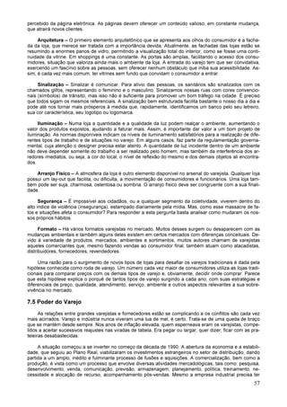 57
percebido da página eletrônica. As páginas devem oferecer um conteúdo valioso, em constante mudança,
que atrairá novos clientes.
Arquitetura – O primeiro elemento arquitetônico que se apresenta aos olhos do consumidor é a facha-
da da loja, que merece ser tratada com a importância devida. Atualmente, as fachadas das lojas estão se
resumindo a enormes panos de vidro, permitindo a visualização total do interior, como se fosse uma conti-
nuidade da vitrine. Em shoppings é uma constante. As portas são amplas, facilitando o acesso dos consu-
midores, situação que valoriza ainda mais o ambiente da loja. A entrada do varejo tem que ser convidativa,
exercendo um fascínio sobre as pessoas, sem oferecer nenhum obstáculo que iniba sua acessibilidade. As-
sim, é cada vez mais comum, ter vitrines sem fundo que convidam o consumidor a entrar.
Sinalização – Sinalizar é comunicar. Para alívio das pessoas, os sanitários são sinalizados com os
chamados glifos, representando o feminino e o masculino. Sinalizamos nossas ruas com cores convencio-
nais (símbolos) de trânsito, mas isso não é suficiente para promover um bom tráfego na cidade. É preciso
que todos sigam os mesmos referenciais. A sinalização bem estruturada facilita bastante o nosso dia a dia e
pode até nos tornar mais prósperos à medida que, rapidamente, identificamos um banco pelo seu letreiro,
sua cor característica, seu logotipo ou logomarca.
Iluminação – Numa loja a quantidade e a qualidade da luz podem realçar o ambiente, aumentando o
valor dos produtos expostos, ajudando a faturar mais. Assim, é importante dar valor a um bom projeto de
iluminação. As normas disponíveis indicam os níveis de iluminamento satisfatórios para a realização de dife-
rentes tipos de trabalho e de situações no varejo. Em alguns casos, faz parte da regulamentação governa-
mental, cuja atenção o designer precisa estar atento. A quantidade de luz incidente dentro de um ambiente
não deve depender somente do trabalho a ser realizado pelo homem, mas também da interferência dos ar-
redores imediatos, ou seja, a cor do local, o nível de reflexão do mesmo e dos demais objetos ali encontra-
dos.
Arranjo Físico – A atmosfera da loja é outro elemento disponível no arsenal do varejista. Qualquer loja
possui um lay-out que facilita, ou dificulta, a movimentação de consumidores e funcionários. Uma loja tam-
bém pode ser suja, charmosa, ostentosa ou sombria. O arranjo físico deve ser congruente com a sua finali-
dade.
Segurança – É impossível aos cidadãos, ou a qualquer segmento da coletividade, viverem dentro do
alto índice de violência (insegurança), estampado diariamente pela mídia. Mas, como esse massacre de fa-
tos e situações afeta o consumidor? Para responder a esta pergunta basta analisar como mudaram os nos-
sos próprios hábitos.
Formato – Há vários formatos varejistas no mercado. Muitos desses surgem ou desaparecem com as
mudanças ambientais e também alguns deles existem em certos mercados com diferenças conceituais. De-
vido à variedade de produtos, mercados, ambientes e sortimentos, muitos autores chamam de varejistas
aqueles comerciantes que, mesmo fazendo vendas ao consumidor final, também atuam como atacadistas,
distribuidores, fornecedores, revendedores.
Uma razão para o surgimento de novos tipos de lojas para desafiar os varejos tradicionais é dada pela
hipótese conhecida como roda de varejo. Um número cada vez maior de consumidores utiliza as lojas tradi-
cionais para comparar preços com os demais tipos de varejo e, obviamente, decidir onde comprar. Parece
que esta hipótese explica o porquê de tantos tipos de varejo surgindo a cada ano, com suas estratégias e
diferenciais de preço, qualidade, atendimento, serviço, ambiente e outros aspectos relevantes a sua sobre-
vivência no mercado.
7.5 Poder do Varejo
As relações entre grandes varejistas e fornecedores estão se complicando e os conflitos são cada vez
mais acirrados. Varejo e indústria nunca viveram uma lua de mel, é certo. Trata-se de uma queda de braço
que se mantém desde sempre. Nos anos de inflação elevada, quem esperneava eram os varejistas, compe-
lidos a aceitar sucessivos reajustes nas viradas de tabela. Era pegar ou largar, quer dizer, ficar com as pra-
teleiras desabastecidas.
A situação começou a se inverter no começo da década de 1990. A abertura da economia e a estabili-
dade, que seguiu ao Plano Real, viabilizaram os investimentos estrangeiros no setor de distribuição, dando
partida a um amplo, inédito e fulminante processo de fusões e aquisições. A comercialização, bem como a
produção, é vista como um processo que envolve diversas atividades mercadológicas, tais como: pesquisa,
desenvolvimento, venda, comunicação, previsão, armazenagem, planejamento, política, treinamento, ne-
cessidade e alocação de recurso, acompanhamento pós-vendas. Mesmo a empresa industrial precisa ter
 