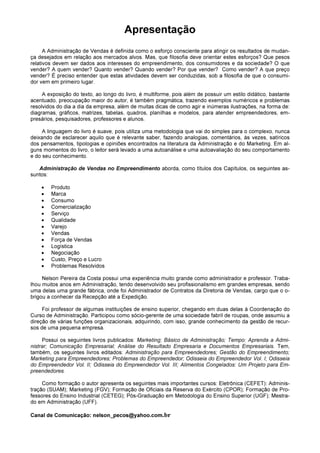 Apresentação
A Administração de Vendas é definida como o esforço consciente para atingir os resultados de mudan-
ça desejados em relação aos mercados alvos. Mas, que filosofia deve orientar estes esforços? Que pesos
relativos devem ser dados aos interesses do empreendimento, dos consumidores e da sociedade? O que
vender? A quem vender? Quanto vender? Quando vender? Por que vender? Como vender? A que preço
vender? É preciso entender que estas atividades devem ser conduzidas, sob a filosofia de que o consumi-
dor vem em primeiro lugar.
A exposição do texto, ao longo do livro, é multiforme, pois além de possuir um estilo didático, bastante
acentuado, preocupação maior do autor, é também pragmática, trazendo exemplos numéricos e problemas
resolvidos do dia a dia da empresa, além de muitas dicas de como agir e inúmeras ilustrações, na forma de:
diagramas, gráficos, matrizes, tabelas, quadros, planilhas e modelos, para atender empreendedores, em-
presários, pesquisadores, professores e alunos.
A linguagem do livro é suave, pois utiliza uma metodologia que vai do simples para o complexo, nunca
deixando de esclarecer aquilo que é relevante saber, fazendo analogias, comentários, às vezes, satíricos
dos pensamentos, tipologias e opiniões encontrados na literatura da Administração e do Marketing. Em al-
guns momentos do livro, o leitor será levado a uma autoanálise e uma autoavaliação do seu comportamento
e do seu conhecimento.
Administração de Vendas no Empreendimento aborda, como títulos dos Capítulos, os seguintes as-
suntos:
• Produto
• Marca
• Consumo
• Comercialização
• Serviço
• Qualidade
• Varejo
• Vendas
• Força de Vendas
• Logística
• Negociação
• Custo, Preço e Lucro
• Problemas Resolvidos
Nelson Pereira da Costa possui uma experiência muito grande como administrador e professor. Traba-
lhou muitos anos em Administração, tendo desenvolvido seu profissionalismo em grandes empresas, sendo
uma delas uma grande fábrica, onde foi Administrador de Contratos da Diretoria de Vendas, cargo que o o-
brigou a conhecer da Recepção até a Expedição.
Foi professor de algumas instituições de ensino superior, chegando em duas delas à Coordenação do
Curso de Administração. Participou como sócio-gerente de uma sociedade fabril de roupas, onde assumiu a
direção de várias funções organizacionais, adquirindo, com isso, grande conhecimento da gestão de recur-
sos de uma pequena empresa.
Possui os seguintes livros publicados: Marketing; Básico de Administração; Tempo: Aprenda a Admi-
nistrar; Comunicação Empresarial; Análise do Resultado Empresaria e Documentos Empresariais. Tem,
também, os seguintes livros editados: Administração para Empreendedores; Gestão do Empreendimento;
Marketing para Empreendedores; Problemas do Empreendedor; Odisseia do Empreendedor Vol. I; Odisseia
do Empreendedor Vol. II; Odisseia do Empreendedor Vol. III; Alimentos Congelados: Um Projeto para Em-
preendedores.
Como formação o autor apresenta os seguintes mais importantes cursos: Eletrônica (CEFET): Adminis-
tração (SUAM); Marketing (FGV); Formação de Oficiais da Reserva do Exército (CPOR); Formação de Pro-
fessores do Ensino Industrial (CETEG); Pós-Graduação em Metodologia do Ensino Superior (UGF); Mestra-
do em Administração (UFF).
Canal de Comunicação: nelson_pecos@yahoo.com.br
 