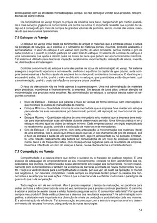 58
preocupações com as atividades mercadológicas, porque, se não conseguir vender seus produtos, terá pro-
blemas de sobrevivência.
Os compradores do varejo forçam os preços da indústria para baixo, barganhando por melhor qualida-
de e mais serviços, jogando os concorrentes uns contra os outros. É importante ressaltar que o poder do va-
rejo só é conseguido por meio da compra de grandes volumes de produtos, sendo, muitas das vezes, maio-
res do que seus custos operacionais.
7.6 Estoque de Varejo
O estoque de varejo inclui todos os sortimentos de artigos e materiais que a empresa possui e utiliza
na prestação de serviços. Já o estoque é o somatório de matérias-primas, insumos, produtos acabados e
semiacabados. O valor do estoque é um valioso item (conta) do ativo circulante, porque mostra o giro de
cada produto e o quanto o produto participa no valor total do estoque. O sistema de controle de estoque é
uma necessidade que ajuda a decidir quais os níveis de bens que podem ser economicamente mantidos.
Tal sistema é utilizado para descrever inspeção, recebimento, movimentação, alienação de ativos, inventá-
rio, distribuição e armazenagem.
Controlar o movimento do estoque é uma das pedras de toque da administração do varejo. Tal sistema
assegura o suprimento oportuno e conveniente, melhora o equilíbrio do capital de giro próprio, evita com-
pras desnecessárias e facilita o ajuste da empresa às mudanças do ambiente e do mercado. O ideal é que o
empresário saiba, dia a dia, qual é o valor imobilizado no estoque, que quantidades estão disponíveis, qual
a movimentação, qual é o custo da inflação na compra e outros detalhes.
O risco do descontrole não se limita apenas à superestocagem. Uma má administração de materiais
pode prejudicar, econômica e financeiramente, a empresa. Em épocas de juros altos, prestar atenção na
movimentação dos produtos evita encalhes. Na administração do estoque, o varejista precisa saber os se-
guintes conceitos:
• Nível de Estoque – Estoque que garanta o fluxo de vendas de forma contínua, sem interrupções e
que minimize os custos de manutenção do mesmo.
• Estoque Mínimo – Quantidade mínima de uma mercadoria que a empresa deve manter em estoque
para atender às suas necessidades por determinado período, até reposição ao nível normal de ope-
ração.
• Estoque Máximo – Quantidade máxima de uma mercadoria e/ou material que a empresa deve esto-
car para operacionalizar suas atividades durante determinado período. Uma fórmula prática é ter o
estoque máximo igual ao dobro do estoque mínimo. Cada empresa possui um órgão especializado
no recebimento, guarda, controle e distribuição de materiais e de mercadorias.
• Giro de Estoque – É preciso prever, com certa antecipação, a movimentação dos materiais (itens)
de uma empresa, isto é, aquilo que entra e aquilo que sai. A isto chamamos de giro de estoque, que
é fluxo de entrada e saída de um determinado item, seja no almoxarifado ou no depósito. Entretan-
to, uma rotação relativamente alta poderá ser consequência de um nível de estoques excessiva-
mente baixo e de frequentes faltas, com consequências negativas para os resultados da empresa.
Quando a rotação de um item do estoque é baixa, causa obsolescência e imobiliza dinheiro.
7.7 Competição no Varejo
Competitividade é a palavra-chave que define o sucesso ou o fracasso de qualquer negócio. É uma
espécie de adequação do empreendimento ao seu microambiente, consiste no bom atendimento das ne-
cessidades dos clientes, na diferenciação desse atendimento em relação aos concorrentes, no bom relacio-
namento com os fornecedores e também na existência de barreiras à entrada de novos concorrentes no se-
tor. Preço é a variável básica para a competitividade e resulta, por sua vez, do custo da operação. O mundo
dos negócios é, por natureza, competitivo. Desde sempre as empresas tentam prever os passos dos con-
correntes e se antecipar às suas ações. O fato é que a maioria tende a enfatizar muito mais o paradigma da
guerra do que o da cooperação.
Todo negócio tem de ser rentável. Mas é preciso respeitar o tempo de maturação, ter paciência para
colher os frutos e não comer tudo de uma só vez, lembrando que é preciso continuar plantando. O caminho
é adotar a prática de avaliar causa e efeito, fazendo perguntas como: O consumidor está feliz? Por que ele
compra meu produto? Onde estão problemas e desvios dos resultados esperados? Na administração com-
petitiva, a atividade mais importante é a obtenção de níveis de produção e produtividade cada vez maiores.
É a administração da eficiência. Tal administração se preocupa com a estrutura organizacional e o desen-
volvimento de recursos humanos, adequando-os às novas tecnologias.
 