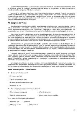 59
O administrador competitivo é um indivíduo que absorve mudanças, assume riscos com cautela, resol-
ve problemas através de modelos e políticas conhecidas, é hábil na coordenação, no diagnóstico e no con-
trole de atividades complexas. Não é um aventureiro.
No mundo de hoje, e como sempre, o diferencial competitivo está nas pessoas. Portanto, não devemos
ser tolo e confiante naquilo que estamos fazendo, porque sempre existirá uma pessoa que estará realizando
o mesmo do que você, com mais qualidade. Os cenários dos varejos se apresentam cada vez mais desafi-
antes e incertos. Ver oportunidades é muito difícil, quando não se tem conhecimento, fruto da leitura, da
pesquisa, da análise e do estudo continuado.
7.8 Geografia do Varejo
A análise da composição da população, seus hábitos e comportamentos, níveis de riqueza, trabalho,
cultura, faixa etária, necessidades e desejos, propensão a consumir, nível de atendimento e carências são
fatores determinantes daquilo que, hoje, chamamos – Geografia do Varejo. Nesta geografia também são
considerados: uso do solo, infraestrutura de transporte, legislação de zoneamento e topografia do terreno.
Além disso, os próprios acidentes e barreiras geográficas acabam por determinar as características de
um território, facilitando ou dificultando acessos, com implicações diretas na geografia humana. Para o vare-
jista, uma boa localização pode determinar o destino do negócio. A importância da localização pode tam-
bém ser avaliada pela maneira como os consumidores se comportam em suas compras de conveniência ou
de consumo durável. No primeiro caso, procuram rapidez. No segundo, preço com qualidade.
Cidades planas, em geral possuem formatações quadradas e o mercado inicia de dentro para fora. O
crescimento residencial pode se desenvolver em todas as direções, ocasionando uma descentralização co-
mercial. Cidades em vales crescem em duas direções, tendo suas residências localizadas distantes do cen-
tro. Cidades à beira-mar, em geral crescem em forma de leque, cujo porto é o centro inicial do comércio e
as residências ficam cada vez mais longe.
Os fatores geográficos levados em consideração para a instalação de varejos podem ser: rios, lagos,
mares, rodovias, ferrovias, hidrovias, barragens, pontes, hospitais, universidades, cinemas, teatros, shop-
pings, cemitérios, parques florestais, jardins botânicos e parques temáticos com suas vantagens e desvan-
tagens. A topografia, a beleza, o traçado viário, a visibilidade, a infraestrutura do lugar são elementos de-
terminantes do sucesso do varejo.
Um dos princípios básicos do varejo é buscar a melhor das localizações. É muito comum grandes vare-
jos acharem que terão sucesso, em função de sua marca, preço baixo, imagem e produtos que vendem. Es-
te é um raciocínio muito arriscado, pois não considerar a geografia do varejo pode redundar em fracasso.
Teste de Aferição de Conhecimento
01 – Qual o conceito de varejo?
( ) O mesmo que loja
( ) Venda em pequenos lotes
( ) O ponto onde termina a distribuição
( ) Comércio de rua
02 – Por que as lojas de departamentos acabaram?
( ) Infra-estrutura inadequada ( ) Atendimento ruim
( ) Falta de estacionamento ( ) Juros muito altos no crediário
03 – Qual a principal organização varejista?
( ) Rede de Lojas ( ) Internet
( ) Shopping Center ( ) Cooperativa
 