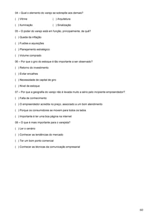 60
04 – Qual o elemento do varejo se sobrepõe aos demais?
( ) Vitrine ( ) Arquitetura
( ) Iluminação ( ) Sinalização
05 – O poder do varejo está em função, principalmente, de quê?
( ) Queda da inflação
( ) Fusões e aquisições
( ) Planejamento estratégico
( ) Volume comprado
06 – Por que o giro do estoque é tão importante a ser observado?
( ) Retorno do investimento
( ) Evitar encalhes
( ) Necessidade de capital de giro
( ) Nível de estoque
07 – Por que a geografia do varejo não é levada muito a sério pelo incipiente empreendedor?
( ) Falta de conhecimento
( ) O empreendedor acredita no preço, associado a um bom atendimento
( ) Porque os consumidores se movem para todos os lados
( ) Importante é ter uma boa página na internet
08 – O que é mais importante para o varejista?
( ) Ler o cenário
( ) Conhecer as tendências do mercado
( ) Ter um bom ponto comercial
( ) Conhecer as técnicas da comunicação empresarial
 