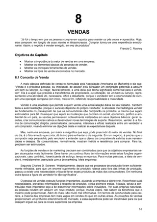 61
8
VENDAS
“Já foi o tempo em que as pessoas compravam sapatos para manter os pés secos e aquecidos. Hoje,
elas compram, em função de suas manias e idiossincrasias. Comprar tornou-se uma experiência emocio-
nante. Assim, o negócio é vender emoção, em vez de produtos”.
Francis C. Rooney
Objetivos do Capítulo
• Mostrar a importância do setor de vendas em uma empresa.
• Mostrar os elementos básicos do processo de vender.
• Mostrar as principais ferramentas de vendas.
• Mostrar os tipos de venda encontrados no mercado.
8.1 Conceito de Venda
A mais clássica definição de venda foi formulada pela Associação Americana de Marketing e diz que:
“Venda é o processo pessoal, ou impessoal, de assistir e/ou persuadir um comprador potencial a adquirir
um bem ou serviço, ou reagir, favoravelmente, a uma ideia que tenha significado comercial para o vende-
dor”. Ela é a ação que precede a transferência de propriedade, ou utilização, de um bem ou serviço, repre-
sentando uma atividade útil, necessária, difícil e desafiante, porque o vendedor tem a oportunidade de cum-
prir uma operação completa com início, meio e fim, refletindo responsabilidade e maturidade.
Vender é uma atividade que permite a quem vende uma autoavaliação diária do seu trabalho. Também
testa a autorrealização, porque o sucesso depende do próprio vendedor. A atividade mercadológica vender
se fundamenta no pressuposto de que os consumidores não comprarão os produtos, a menos que sejam
estimulados para tal. Quaisquer que sejam as mudanças que ocorram no social, econômico, político e am-
biental de um país, as vendas permanecem notavelmente inalteradas em seus objetivos básicos: gerar re-
ceitas, criar consumidores cativos e desenvolver novas tecnologias de suporte. Resumindo, vender é a for-
ma de comunicação dirigida, personalizada, persuasiva, interativa e eficaz realizada entre um vendedor e
um comprador, visando eliminar as objeções deste e realizar as expectativas daquele.
Mas, nenhuma empresa, por maior e magnífica que seja, pode prescindir do setor de vendas. No final
do dia, é o faturamento que conta; dá ânimo para enfrentar o dia seguinte. Em um negócio, é preciso que o
comprador seja persuadido pelo vendedor a entender que o objeto da compra/venda satisfaz suas necessi-
dades e desejos. Os consumidores, normalmente, mostram inércia e resistência para comprar. Para tal,
precisam ser estimulados.
As funções de vendas e de marketing precisam ser combinadas para que os objetivos empresariais se-
jam alcançados mais facilmente. Deve haver um contínuo fluxo de informações entre estas funções organi-
zacionais, caso contrário, haverá perda de esforço, tempo e recursos. Para muitas pessoas, a ideia de ven-
der é, imediatamente, associada com a de marketing. Ideia enganosa.
Segundo Charles D. Schewe: “Historicamente, depois que os processos de produção foram suficiente-
mente refinados, para que um enorme suprimento de produtos rolasse para fora das linhas de produção,
passou a existir uma necessidade crítica de levar esses produtos às mãos dos consumidores. Em nenhuma
outra época a figura do vendedor foi tão significativa”.
O pessoal de vendas executa funções importantes, ajudando a empresa a sobreviver. Reconhece suas
necessidades, provendo informações a respeito de produtos. Ainda promove trocas. Todavia, talvez a con-
tribuição mais importante seja a de disseminar informações sobre inovações. Por suas próprias naturezas,
as pessoas relutam em adquirir um novo produto, porque, muitas vezes, não sabem os benefícios que o
mesmo pode proporcionar. Além do mais, são muito mal informadas. Em termos de oportunidade para car-
reira, a maioria das empresas tem mais vagas em vendas do que em outras áreas. As posições de vendas
proporcionam um profundo entendimento do mercado, e essa experiência pode ser inestimável para os que
desejam erguer-se para os níveis superiores da empresa.
 