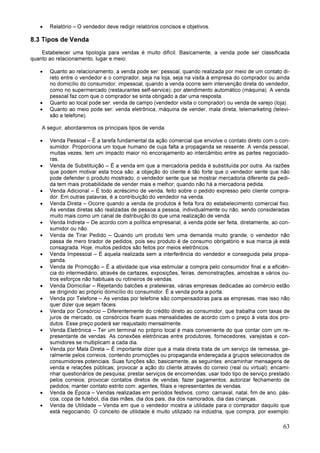 63
• Relatório – O vendedor deve redigir relatórios concisos e objetivos.
8.3 Tipos de Venda
Estabelecer uma tipologia para vendas é muito difícil. Basicamente, a venda pode ser classificada
quanto ao relacionamento, lugar e meio:
• Quanto ao relacionamento, a venda pode ser: pessoal, quando realizada por meio de um contato di-
reto entre o vendedor e o comprador, seja na loja, seja na visita à empresa do comprador ou ainda
no domicílio do consumidor; impessoal, quando a venda ocorre sem intervenção direta do vendedor,
como no supermercado (restaurantes self-service); por atendimento automático (máquina). A venda
pessoal faz com que o comprador se sinta obrigado a dar uma resposta.
• Quanto ao local pode ser: venda de campo (vendedor visita o comprador) ou venda de varejo (loja).
• Quanto ao meio pode ser: venda eletrônica, máquina de vender, mala direta, telemarketing (televi-
são e telefone).
A seguir, abordaremos os principais tipos de venda:
• Venda Pessoal – É a tarefa fundamental da ação comercial que envolve o contato direto com o con-
sumidor. Proporciona um toque humano de cuja falta a propaganda se ressente. A venda pessoal,
muitas vezes, tem um impacto maior no encorajamento ao intercâmbio entre as partes negociado-
ras.
• Venda de Substituição – É a venda em que a mercadoria pedida é substituída por outra. As razões
que podem motivar esta troca são: a objeção do cliente é tão forte que o vendedor sente que não
pode defender o produto mostrado; o vendedor sente que se mostrar mercadoria diferente da pedi-
da tem mais probabilidade de vender mais e melhor; quando não há a mercadoria pedida.
• Venda Adicional – É todo acréscimo de venda, feito sobre o pedido expresso pelo cliente compra-
dor. Em outras palavras, é a contribuição do vendedor na venda.
• Venda Direta – Ocorre quando a venda de produtos é feita fora do estabelecimento comercial fixo.
As vendas diretas são realizadas de pessoa a pessoa, individualmente ou não, sendo consideradas
muito mais como um canal de distribuição do que uma realização de venda.
• Venda Indireta – De acordo com a política empresarial, a venda pode ser feita, diretamente, ao con-
sumidor ou não.
• Venda de Tirar Pedido – Quando um produto tem uma demanda muito grande, o vendedor não
passa de mero tirador de pedidos, pois seu produto é de consumo obrigatório e sua marca já está
consagrada. Hoje, muitos pedidos são feitos por meios eletrônicos.
• Venda Impessoal – É aquela realizada sem a interferência do vendedor e conseguida pela propa-
ganda.
• Venda de Promoção – É a atividade que visa estimular a compra pelo consumidor final e a eficiên-
cia do intermediário, através de cartazes, exposições, feiras, demonstrações, amostras e vários ou-
tros esforços não habituais ou rotineiros de vendas.
• Venda Domiciliar – Rejeitando balcões e prateleiras, várias empresas dedicadas ao comércio estão
se dirigindo ao próprio domicílio do consumidor. É a venda porta a porta.
• Venda por Telefone – As vendas por telefone são compensadoras para as empresas, mas isso não
quer dizer que sejam fáceis.
• Venda por Consórcio – Diferentemente do crédito direto ao consumidor, que trabalha com taxas de
juros de mercado, os consórcios fixam suas mensalidades de acordo com o preço à vista dos pro-
dutos. Esse preço poderá ser reajustado mensalmente.
• Venda Eletrônica – Ter um terminal no próprio local é mais conveniente do que contar com um re-
presentante de vendas. As conexões eletrônicas entre produtores, fornecedores, varejistas e con-
sumidores se multiplicam a cada dia.
• Venda por Mala Direta – É importante dizer que a mala direta trata de um serviço de remessa, ge-
ralmente pelos correios, contendo promoções ou propaganda endereçada a grupos selecionados de
consumidores potenciais. Suas funções são, basicamente, as seguintes: encaminhar mensagens de
venda e relações públicas; provocar a ação do cliente através do correio (real ou virtual); encami-
nhar questionários de pesquisa; prestar serviços de encomendas; usar todo tipo de serviço prestado
pelos correios; provocar contatos diretos de vendas; fazer pagamentos; autorizar fechamento de
pedidos; manter contato estrito com: agentes, filiais e representantes de vendas.
• Venda de Época – Vendas realizadas em períodos festivos, como: carnaval, natal, fim de ano, pás-
coa, copa de futebol, dia das mães, dia dos pais, dia dos namorados, dia das crianças.
• Venda de Utilidade – Venda em que o vendedor mostra a utilidade para o comprador daquilo que
está negociando. O conceito de utilidade é muito utilizado na indústria, que compra, por exemplo:
 