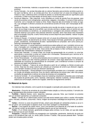 64
máquinas, ferramentas, materiais e equipamentos, como utilidades, para mais bem processar seus
produtos.
• Venda Faturada – As vendas faturadas são os valores faturados para produtos vendidos quando e-
les saem da fábrica, isto é, as vendas para fora. Se um produto tiver um prazo de entrega de seis
meses ou mais, a diferença entre a entrada do pedido e a venda faturada pode ser significativo para
a empresa. O ideal é que este espaço de tempo seja o mínimo possível.
• Venda por Máquina – São máquinas, muito utilizadas em locais de grande fluxo de pessoas, para
venda de produtos como refrigerantes, sanduíches, salgados, chocolates. A compra é feita automa-
ticamente, com a inserção de moeda ou ficha. Estas máquinas são encontradas em todos os luga-
res, cuja vantagem é oferecer produtos de conveniência durante 24 horas, sem manipulação de ter-
ceiros.
• Venda por Reunião – Venda também conhecida como reunião de venda, é aquela em que um ven-
dedor (a) se dirige à casa de uma anfitriã, que convida vizinhas e amigas, para um lanche em que
serão demonstrados os benefícios, as características e vantagens dos produtos ofertados. É inte-
ressante observar que quanto mais pessoas estiverem reunidas, tanto mais tempo será necessário
para uma atuação conjunta, e tanto menos tempo se terá disponível para trabalhar, realizar funções
e obter resultados.
• Venda em Equipe – A venda em equipe conta com um grupo de profissionais compromissados com
um trabalho coletivo de atendimento ao cliente. Essa equipe é formada, geralmente, por: gerente do
projeto, vendedores, coordenadores de setor, representantes do comprador, bem como outros pro-
fissionais interessados na negociação.
• Venda Tradicional – A venda tradicional caracteriza-se pelas ações em que o vendedor procura rea-
lizar a transação com mensagens sobre o produto e suas características, tentando impor ao com-
prador as vantagens que ele irá obter. Essa venda não se baseia no fator confiança e tampouco na
satisfação das necessidades e desejos do comprador.
• Venda pela Televisão – A venda é feita, em função da apresentação de um produto, ou uma loja,
estimulando o consumidor a entrar em contato com o fornecedor. Obviamente que o anúncio só a-
presenta vantagens e benefícios do produto.
• Venda Personalizada – A venda personalizada procura explorar a seguinte regra: Venda para pes-
soas pelo método que elas mesmas gostariam de comprar. Essa regra desenvolve no vendedor a
habilidade de incorporar as características do comprador, pois a tendência humana é comprar de
pessoas que sejam semelhantes a nós.
• Venda por Catálogo – Trata-se da venda efetuada a partir de um catálogo ou folheto enviado pelo
correio. Esse tipo de varejo costuma ser utilizado por empresas de turismo que oferecem viagens,
como também revistas e jornais que oferecem assinaturas.
• Venda de Reposição – Venda baseada numa programação acordada com o comprador, que estará,
em função da situação econômica, fluxo de caixa e alternativas de produto para, além dos preços,
condições de pagamento e esforço de venda da empresa com propaganda.
• Venda de Contrato – É uma estratégia chave de marketing industrial em propostas para construção
de projetos de grande porte, como: represas, siderúrgicas, reatores nucleares, centrais telefônicas,
sistema de comunicação, sistema de irrigação, sistemas de esgotamento sanitário.
8.4 Material de Apoio
Os materiais mais utilizados, como suporte de divulgação e operação pelo pessoal de vendas, são:
Mostruário – Conjunto de amostras de uma determinada coleção ou linha de produtos. A amostra de-
ve ser representativa dos produtos a serem ofertados.
Portfólio – Material diverso, como: desenhos, estampas, gravuras, fotos, que mostram os produtos
que um vendedor apresenta a um potencial comprador.
Piloto – Versão de um determinado produto que está sendo testado para colher e avaliar informações
sobre: mercado, ambiente, consumidor, marca, imagem da empresa e estratégia de lançamento, por exem-
plo.
Cartaz – Anúncio ou aviso de grande formato, próprio para afixação em ambientes amplos ou ao ar li-
vre, em geral, com acentuação no aspecto visual. Sua maior vantagem é a flexibilidade.
Banner – Uma espécie de cartaz menor, como uma bandeira que depende de uma haste de sustenta-
ção. Um banner contém as atividades ou qualidades daquilo que se quer apresentar.
Folder – É um folheto dobrado, geralmente entregue pelos correios, ou em mãos, em que são relata-
dos os serviços que se quer divulgar.
Prospecto – Pequeno impresso de propaganda com ilustrações, geralmente, distribuído de porta em
porta e nos semáforos das ruas, ou, ainda, pelos Correios. É barato, mas poucas pessoas lêem. Também
podem ser enviados pelos correios.
 