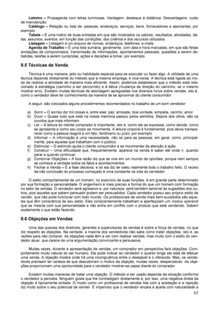 65
Letreiro – Propaganda com letras luminosas. Vantagem: destaque à distância. Desvantagens: custo
de manutenção.
Catálogo – Relação ou lista de: pessoas, endereços, serviços, bens, fornecedores e assinantes, por
exemplo.
Tabela – É uma matriz de duas entradas em que são mostrados os valores, resultados, atividades, da-
tas, assuntos, eventos, em função das condições, dos critérios e dos recursos utilizados.
Listagem – Listagem é um arquivo de nomes, endereços, telefones, e-mails.
Agenda de Trabalho – É uma lista sumária, geralmente, com data e hora marcadas, em que são feitas
anotações de compromissos, transmissão de informações, apontamentos pessoais, questões a serem de-
batidas, tarefas a serem cumpridas, ações e decisões a tomar, por exemplo.
8.5 Técnicas de Venda
Técnica é uma maneira, jeito ou habilidade especial para se executar ou fazer algo. A utilidade de uma
técnica depende diretamente do método que a mesma emprega, e vice-versa. A técnica está ligada ao mo-
do de realizar a atividade de maneira mais eficiente. Assim, podemos estabelecer que o método está rela-
cionado à estratégia (caminho a ser percorrido) e à tática (mudança de direção do caminho, se o mesmo
mostrar erro). Existem muitas técnicas de abordagem apregoadas nos diversos livros sobre vendas, isto é,
como o vendedor deve ter conhecimento da maneira de se aproximar do cliente consumidor.
A seguir, são colocados alguns procedimentos recomendados no trabalho de um bom vendedor:
a) Sorrir – O sorriso diz mil coisas e, entre elas: paz, amizade, boa vontade, simpatia, carinho, amor.
b) Ouvir – Quase tudo que está na nossa memória passou pelos sentidos. Depois dos olhos, são os
ouvidos que mais informam.
c) Ler – A leitura do cliente comprador é importante, isto é, como ele se expressa, como decide, como
se apresenta e como seu corpo se movimenta. A leitura corporal é fundamental, pois deixa transpa-
recer como a pessoa reagirá a um fato, fenômeno ou juízo, por exemplo.
d) Informar – A informação é uma necessidade, não só para as pessoas, em geral, como, principal-
mente, para aquelas que trabalham com o público.
e) Estimular – O estímulo ajuda o cliente consumidor a se movimentar da atenção à ação.
f) Construir – Uma dificuldade que, frequentemente, aparece na venda é saber até onde ir, quando
parar e quando continuar.
g) Contornar Objeções – A boa razão diz que se vive em um mundo de opiniões, porque nem sempre
se conhece a verdade sobre os fatos e acontecimentos.
h) Fechar a Venda – É a fase decisiva, e só ela diz se valeu realmente todo o trabalho feito. O receio
da não conclusão do processo começado é uma constante na vida do vendedor.
O estilo comportamental de um homem, no exercício de suas funções, é em grande parte determinado
por sua formação e personalidade. O engenheiro é mais preciso e formal do que um homem com formação
no setor de vendas. O vendedor será agressivo e, por natureza, será também sensível às sugestões dos ou-
tros, pois aqueles que sabem persuadir podem ser persuadidos. Cada vendedor possui seu próprio estilo de
vender, que não pode funcionar com todo mundo. Os profissionais de venda mais bem-sucedidos são aque-
les que têm consciência de seu estilo. Eles conscientemente trabalham e aperfeiçoam um modus operandi
que se mescla com sua personalidade e não entra em conflito com o produto que está vendendo. Sabem
exatamente o que estão fazendo.
8.6 Objeções em Vendas
Uma das queixas dos diretores, gerentes e supervisores de vendas é sobre a força de vendas, no que
diz respeito às objeções. Na verdade, a maioria dos vendedores não sabe como tratar objeções, isto é, as
razões para não comprar. As objeções nada têm a ver com realizar vendas, mas muito com o estilo do ven-
dedor atuar, que carece de uma argumentação convincente e persuasiva.
Muitas vezes, durante a apresentação de vendas, um comprador em perspectiva fará objeções. Com-
portamento muito natural do ser humano. Ele pode indicar ao vendedor o quanto longe ele está de efetuar
uma venda. A objeção mostra onde há uma incongruência entre o desejável e o oferecido. Mas, os vende-
dores precisam ter certeza de que descobriram o motivo da objeção, muitas vezes, despercebido. As obje-
ções proporcionam uma oportunidade para o vendedor mostrar-se capaz diante do comprador.
Existem muitas maneiras de tratar uma objeção. O método a ser usado depende da situação conforme
o vendedor a perceba. Ninguém gosta que lhe contradigam diretamente e, por isso, uma negativa direta da
objeção é tipicamente evitada. O modo como um profissional de vendas lida com a aceitação e a rejeição
diz muito sobre o seu potencial de vender. É imperioso que o vendedor encare e aceite com naturalidade a
 