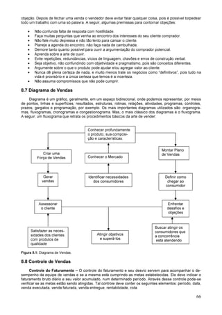 66
objeção. Depois de fechar uma venda o vendedor deve evitar falar qualquer coisa, pois é possível torpedear
todo um trabalho com uma só palavra. A seguir, algumas premissas para contornar objeções:
• Não confunda falta de resposta com hostilidade.
• Faça muitas perguntas que venha ao encontro dos interesses do seu cliente comprador.
• Não fale muito depressa e não tão lento para cansar o cliente.
• Planeje a agenda do encontro, não faça nada de cambulhada.
• Demore tanto quanto possível para ouvir a argumentação do comprador potencial.
• Aprenda sobre a arte de ouvir.
• Evite repetições, redundâncias, vícios de linguagem, chavões e erros de construção verbal.
• Seja objetivo, não confundindo com objetividade e pragmatismo, pois são conceitos diferentes.
• Argumente sobre o que o produto pode ajudar e/ou agregar valor ao cliente.
• Nunca dê plena certeza de nada, e muito menos trate os negócios como “definitivos”, pois tudo na
vida é provisório e a única certeza que temos é a incerteza.
• Não assuma compromissos que não pode cumprir.
8.7 Diagrama de Vendas
Diagrama é um gráfico, geralmente, em um espaço bidirecional, onde podemos representar, por meios
de pontos, linhas e superfícies, resultados, estruturas, rotinas, relações, atividades, programas, controles,
prazos, gargalos e programação, por exemplo. Os mais importantes diagramas utilizados são: organogra-
mas, fluxogramas, cronogramas e congestionograma. Mas, o mais clássico dos diagramas é o fluxograma.
A seguir, um fluxograma que retrata os procedimentos básicos da arte de vender:
Figura 8.1: Diagrama de Vendas.
8.8 Controle de Vendas
Controle do Faturamento – O controle do faturamento e seu desvio servem para acompanhar o de-
sempenho da equipe de vendas e se a mesma está cumprindo as metas estabelecidas. Ele deve indicar o
faturamento bruto diário e seu valor acumulado, num determinado período. Através desse controle pode-se
verificar se as metas estão sendo atingidas. Tal controle deve conter os seguintes elementos: período, data,
venda executada, venda faturada, venda entregue, rentabilidade, cota.
Conhecer profundamente
o produto, sua composi-
ção e características.
Conhecer o Mercado
Identificar necessidades
dos consumidores
Montar Plano
de Vendas
Definir como
chegar ao
consumidor
Enfrentar
desafios e
objeções
Buscar atingir os
consumidores que
a concorrência
está atendendo
Criar uma
Força de Vendas
Assessorar
o cliente
Satisfazer as neces-
sidades dos clientes
com produtos de
qualidade
Gerar
vendas
Atingir objetivos
e superá-los
 