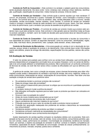 67
Controle do Perfil do Consumidor – Este controle é na verdade o cadastro geral dos consumidores,
sendo atualizado diariamente. Ele deve conter: nome, endereço real, endereço virtual, telefones, identifica-
ção, qualificação, classificação do consumidor, média mensal de compras, limite de crédito.
Controle de Vendas por Vendedor – Este controle ajuda a premiar aqueles que mais venderam. É
comum, em empresas, encontrar-se o quadro “Campeão de Vendas”, como motivação e incentivo à força
de vendas. Tal controle deve conter: nome do vendedor, data, vendas efetuadas (valor e volume), vendas
canceladas, vendas acumuladas, clientes visitados, novos clientes. O controle de vendas por vendedor
mostra e compara o resultado mensal de cada vendedor com a média do grupo. Assim, fica claro, através
do índice de performance, qual o vendedor que precisa de assistência da gerência de vendas.
Controle de Vendas por Produto – O controle de vendas por produto mostra que produto está ven-
dendo mais e qual está vendendo menos. Este controle é o fato gerador para se intensificar todas as forças
no produto campeão e, também, servir de modelo de decisão para qual produto deva ser descontinuado ou
mais bem trabalhado.
Controle da Conta do Consumidor – Este controle ajuda a demonstrar a liquidez do consumidor e
sua capacidade de compra. Contém os seguintes elementos: nome do consumidor, identificações, região,
zona, data, nota fiscal, fatura, parcelamento, valor, quitação, saldo devedor, atraso, observações.
Controle de Devolução de Mercadorias – Uma preocupação em vendas é com a devolução de mer-
cadorias, porque retrata a qualidade do produto e do atendimento. Este controle deve conter informações
quanto aos defeitos, prazos de entrega não atendidos, especificações fora dos padrões, valores não contra-
tados.
8.9 Avaliação de Vendas
O setor de vendas será avaliado para verificar como as vendas foram efetuadas; qual contribuição de
esforços despendidos em propaganda e promoção levou ao sucesso (fracasso); como os canais de distribu-
ição e de comunicação afetaram a rentabilidade dos produtos. Não é suficiente ser um profundo conhecedor
de técnicas de vendas, se você não tiver senso crítico e avaliar as dificuldades com que se defronta a em-
presa.
A gerência de vendas, bem como a direção da empresa, possui diversas ferramentas para obter infor-
mações e poder avaliar o desempenho do vendedor e da força de vendas, tais como: relatórios; visitas a cli-
entes consumidores; observações de campo; reclamações de consumidores; reuniões. Para fazer uma boa
avaliação a direção de vendas deve questionar sobre:
• Os vendedores tendem a promover produtos não lucrativos?
• Datas de entrega irreais são prometidas?
• Pouco esforço é desenvolvido para promover os artigos que se encontra em quantidade apreciável
no estoque?
• O vendedor reluta em mudar a política de preços?
• São efetuadas verificações regulares para se saber quais os produtos que devem ser colocados em
promoção?
• Há pouco caso na avaliação de custos?
• Atraso de novos modelos para a temporada que se inicia?
• Os ciclos operacionais dos produtos são muito longos?
• Alguns vendedores são mais bem tratados do que outros?
• Produção queixa-se de que o setor de vendas dá vazão a produtos menos lucrativos?
• Produção tem apreciação inadequada dos problemas de vendas e desconhece as necessidades
dos consumidores?
• Vendedores aceitam pedidos de produtos que faltam no estoque?
• Vendedores conhecem realmente as necessidades dos consumidores?
• Vendedores atualizam seus conhecimentos tecnológicos?
Avaliar desempenho de vendas significa comparar os resultados obtidos com os previstos. Esta com-
paração se faz para volume de vendas, valor de vendas, novos consumidores, consumidores perdidos, gas-
tos com vendas, visitas, performance do vendedor, movimentação de vendedores, tendência de mercado.
Assim, por exemplo, o objetivo da avaliação do vendedor é verificar: conduta no trabalho; competência ad-
ministrativa; capacidade de decidir; habilidade de comunicação; vontade de crescer profissionalmente; co-
nhecimento do produto, mercado, empresa, público-alvo e ambiente.
 