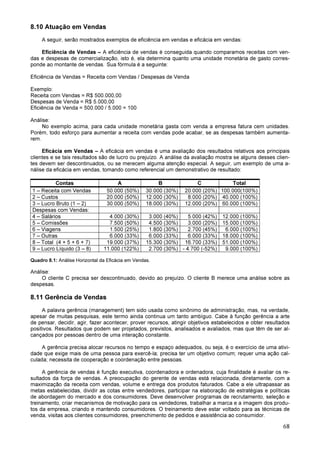 68
8.10 Atuação em Vendas
A seguir, serão mostrados exemplos de eficiência em vendas e eficácia em vendas:
Eficiência de Vendas – A eficiência de vendas é conseguida quando comparamos receitas com ven-
das e despesas de comercialização, isto é, ela determina quanto uma unidade monetária de gasto corres-
ponde ao montante de vendas. Sua fórmula é a seguinte:
Eficiência de Vendas = Receita com Vendas / Despesas de Venda
Exemplo:
Receita com Vendas = R$ 500.000,00
Despesas de Venda = R$ 5.000,00
Eficiência de Venda = 500.000 / 5.000 = 100
Análise:
No exemplo acima, para cada unidade monetária gasta com venda a empresa fatura cem unidades.
Porém, todo esforço para aumentar a receita com vendas pode acabar, se as despesas também aumenta-
rem.
Eficácia em Vendas – A eficácia em vendas é uma avaliação dos resultados relativos aos principais
clientes e se tais resultados são de lucro ou prejuízo. A análise da avaliação mostra se alguns desses clien-
tes devem ser descontinuados, ou se merecem alguma atenção especial. A seguir, um exemplo de uma a-
nálise da eficácia em vendas, tomando como referencial um demonstrativo de resultado:
Contas A B C Total
1 – Receita com Vendas 50.000 (50%) 30.000 (30%) 20.000 (20%) 100.000(100%)
2 – Custos 20.000 (50%) 12.000 (30%) 8.000 (20%) 40.000 (100%)
3 – Lucro Bruto (1 – 2) 30.000 (50%) 18.000 (30%) 12.000 (20%) 60.000 (100%)
Despesas com Vendas:
4 – Salários 4.000 (30%) 3.000 (40%) 5.000 (42%) 12.000 (100%)
5 – Comissões 7.500 (50%) 4.500 (30%) 3.000 (20%) 15.000 (100%)
6 – Viagens 1.500 (25%) 1.800 (30%) 2.700 (45%) 6.000 (100%)
7 – Outras 6.000 (33%) 6.000 (33%) 6.000 (33%) 18.000 (100%)
8 – Total (4 + 5 + 6 + 7) 19.000 (37%) 15.300 (30%) 16.700 (33%) 51.000 (100%)
9 – Lucro Líquido (3 – 8) 11.000 (122%) 2.700 (30%) - 4.700 (-52%) 9.000 (100%)
Quadro 8.1: Análise Horizontal da Eficácia em Vendas.
Análise:
O cliente C precisa ser descontinuado, devido ao prejuízo. O cliente B merece uma análise sobre as
despesas.
8.11 Gerência de Vendas
A palavra gerência (management) tem sido usada como sinônimo de administração, mas, na verdade,
apesar de muitas pesquisas, este termo ainda continua um tanto ambíguo. Cabe à função gerência a arte
de pensar, decidir, agir, fazer acontecer, prover recursos, atingir objetivos estabelecidos e obter resultados
positivos. Resultados que podem ser projetados, previstos, analisados e avaliados, mas que têm de ser al-
cançados por pessoas dentro de uma interação constante.
A gerência precisa alocar recursos no tempo e espaço adequados, ou seja, é o exercício de uma ativi-
dade que exige mais de uma pessoa para exercê-la; precisa ter um objetivo comum; requer uma ação cal-
culada; necessita de cooperação e coordenação entre pessoas.
A gerência de vendas é função executiva, coordenadora e ordenadora, cuja finalidade é avaliar os re-
sultados da força de vendas. A preocupação do gerente de vendas está relacionada, diretamente, com a
maximização da receita com vendas, volume e entrega dos produtos faturados. Cabe a ele ultrapassar as
metas estabelecidas, dividir as cotas entre vendedores, participar na elaboração de estratégias e políticas
de abordagem do mercado e dos consumidores. Deve desenvolver programas de recrutamento, seleção e
treinamento, criar mecanismos de motivação para os vendedores, trabalhar a marca e a imagem dos produ-
tos da empresa, criando e mantendo consumidores. O treinamento deve estar voltado para as técnicas de
venda, visitas aos clientes consumidores, preenchimento de pedidos e assistência ao consumidor.
 