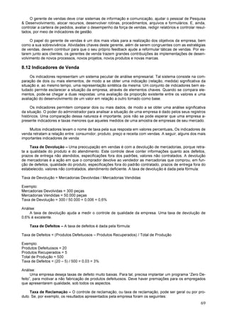 69
O gerente de vendas deve criar sistemas de informação e comunicação, ajudar o pessoal de Pesquisa
& Desenvolvimento, alocar recursos, desenvolver rotinas, procedimentos, arquivos e formulários. E, ainda,
controlar a carteira de pedidos, avaliar o desempenho da força de vendas, redigir relatórios e controlar resul-
tados, por meio de indicadores de gestão.
O papel do gerente de vendas é um dos mais vitais para a realização dos objetivos da empresa, bem
como a sua sobrevivência. Atividades chaves deste gerente, além de serem congruentes com as estratégias
de vendas, devem contribuir para que o seu próprio feedback ajude a reformular táticas de vendas. Por es-
tarem junto aos clientes, os gerentes de venda trazem grandes contribuições às implementações de desen-
volvimento de novos processos, novos projetos, novos produtos e novas marcas.
8.12 Indicadores de Venda
Os indicadores representam um sistema peculiar de análise empresarial. Tal sistema consiste na com-
paração de dois ou mais elementos, de modo a se obter uma indicação (relação, medida) significativa da
situação e, ao mesmo tempo, uma representação sintética da mesma. Um conjunto de indicadores bem es-
tudado permite esclarecer a situação da empresa, através de elementos chaves. Quando se compara ele-
mentos, pode-se chegar a duas respostas: uma avaliação da proporção existente entre os valores e uma
avaliação do desenvolvimento de um valor em relação a outro tomado como base.
Os indicadores permitem comparar dois ou mais dados, de modo a se obter uma análise significativa
da situação. O poder do administrador para analisar a situação de uma empresa é dado pelos seus registros
históricos. Uma comparação dessa natureza é importante, pois não se pode esperar que uma empresa a-
presente indicadores e taxas menores que aqueles medidos de uma amostra de empresas de seu mercado.
Muitos indicadores levam o nome de taxa pela sua resposta em valores percentuais. Os indicadores de
venda retratam a relação entre: consumidor, produto, preço e receita com vendas. A seguir, alguns dos mais
importantes indicadores de venda:
Taxa de Devolução – Uma preocupação em vendas é com a devolução de mercadorias, porque retra-
ta a qualidade do produto e do atendimento. Este controle deve conter informações quanto aos defeitos,
prazos de entrega não atendidos, especificações fora dos padrões, valores não contratados. A devolução
de mercadorias é a ação em que o comprador devolve ao vendedor as mercadorias que comprou, em fun-
ção de defeitos, qualidade do produto, especificações fora do padrão contratado, prazos de entrega fora do
estabelecido, valores não contratados, atendimento deficiente. A taxa de devolução é dada pela fórmula:
Taxa de Devolução = Mercadorias Devolvidas / Mercadorias Vendidas
Exemplo:
Mercadorias Devolvidas = 300 peças
Mercadorias Vendidas = 50.000 peças
Taxa de Devolução = 300 / 50.000 = 0,006 = 0,6%
Análise:
A taxa de devolução ajuda a medir o controle de qualidade da empresa. Uma taxa de devolução de
0,6% é excelente.
Taxa de Defeitos – A taxa de defeitos é dada pela fórmula:
Taxa de Defeitos = (Produtos Defeituosos – Produtos Recuperados) / Total de Produção
Exemplo:
Produtos Defeituosos = 20
Produtos Recuperados = 5
Total de Produção = 500
Taxa de Defeitos = (20 – 5) / 500 = 0,03 = 3%
Análise:
Uma empresa deseja taxas de defeito muito baixas. Para tal, precisa implantar um programa “Zero De-
feito”, para motivar a não fabricação de produtos defeituosos. Deve haver premiações para os empregados
que apresentarem qualidade, sob todos os aspectos.
Taxa de Reclamação – O controle de reclamação, ou taxa de reclamação, pode ser geral ou por pro-
duto. Se, por exemplo, os resultados apresentados pela empresa foram os seguintes:
 