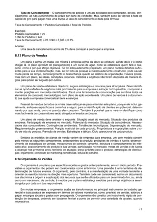 71
Taxa de Cancelamento – O cancelamento do pedido é um ato solicitado pelo comprador, devido, prin-
cipalmente, ao não cumprimento de prazo por parte do vendedor. Mas, também pode ser devido à falta de
capital de giro para pagar mais uma dívida. A taxa de cancelamento é dada pela fórmula:
Taxa de Cancelamento = Pedidos Cancelados / Total de Pedidos
Exemplo:
Pedidos Cancelados = 20
Total de Pedidos = 240
Taxa de Cancelamento = 20 / 240 = 0,083 = 8,3%
Análise:
Uma taxa de cancelamento acima de 5% deve começar a preocupar a empresa.
8.13 Plano de Vendas
Um plano é como um mapa, ele mostra à empresa como ela deve se conduzir, aonde deve ir e como
chegar lá. O plano (produto do planejamento) é um curso de ação, onde se estabelece quem fará o que,
onde, como e por que atingir objetivos. Se for adequadamente preparado, um plano conterá detalhes sufici-
entes para a sua implementação, mas, se for feito às pressas e inadequadamente construído, pode causar
muita perda de tempo, constrangimento e desconfiança quanto ao destino da organização. Haverá proble-
mas com um plano, se ideias, condições, recursos, métodos e objetivos não forem dispostos de maneira ló-
gica, para poder ser seguido por outros.
Um plano de venda estabelece objetivos; sugere estratégias e recursos para alcançá-los. Deve identifi-
car as oportunidades de negócios mais promissoras para a empresa e esboçar como penetrar, conquistar e
manter posições em mercados identificados. Ele é uma ferramenta de comunicação que combina todos os
elementos do composto mercadológico num plano de ação coordenada. Um plano de vendas é o documen-
to que ajuda a empresa comercializar bens e serviços.
Pessoal de vendas de todos os níveis deve esforçar-se para entender este plano, porque ele inclui, ge-
ralmente, enfoques específicos e caminhos a seguir, para a identificação de clientes em potencial, determi-
nando por que, onde, como e quando eles compram. Também é possível que o mesmo identifique como
mais facilmente os consumidores serão atingidos e levados a comprar.
Um plano de venda deve analisar o seguinte: Situação atual do mercado; Situação dos produtos da
empresa; Participação da empresa no mercado; Potencial do mercado; Situação da concorrência; Necessi-
dades dos consumidores; Contingências ambientais; Tendências tecnológicas; Segmentação do mercado;
Regulamentação governamental; Posição matricial de cada produto; Prognósticos e suposições sobre o ci-
clo de vida do produto; Previsão de vendas; Estratégias e táticas; Ciclo operacional de cada produto.
Embora os modelos de planos de venda variem de empresa para empresa, um bom modelo contém
pelo menos os seguintes componentes: antecedentes do produto; projeções de vendas e lucros; desenvol-
vimento de estratégias de vendas; mecanismos de controle; tamanho, estrutura e comportamento do mer-
cado-alvo; posicionamento do produto e das vendas; participação no mercado; metas de vendas e de lucros
a alcançar nos primeiros anos; território de atuação; preço previsto para o produto; estratégias de distribui-
ção; orçamento; composto de marketing; tendências; leitura do cenário.
8.14 Orçamento de Vendas
O orçamento é um plano que especifica receitas e gastos antecipadamente, em um dado período. Pre-
visões e orçamentos não podem ser considerados como sinônimos. Uma previsão é uma tentativa de de-
terminação de futuros eventos. O orçamento, pelo contrário, é a manifestação de uma vontade tendente a
orientar os eventos futuros na direção mais oportuna. Também pode ser considerado como um documento
que discrimina a origem e a aplicação dos recursos que serão utilizados para um determinado fim, ou, ainda
como um mecanismo de controle, à medida que o plano estabeleça medidas para atingir objetivos a serem
atingidos por cada um dos responsáveis.
Em muitas empresas, o orçamento acaba se transformando no principal instrumento de trabalho ge-
rencial e tudo passa a ser expresso em termos de valores monetários, como: previsão de vendas, salários a
pagar, encargos sociais e gastos com propaganda. O orçamento não constitui um instrumento rígido de con-
tenção de despesas, podendo ser bastante flexível a ponto de permitir uma variedade de ajustes, quando
necessários.
 