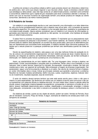 73
A política de vendas é uma política voltada a definir quais produtos devem ser oferecidos a determina-
do público-alvo, bem como que preços negociar e que recursos utilizar. Ajuda a empresa a decidir sobre
que estratégia ou tática adotar, caso não haja venda de um determinado produto, e também como enfrentar
a concorrência; determinar qual o capital de giro necessário para levar a empresa a atender o mercado, fa-
zendo com que os recursos humanos da organização tenham uma atitude proativa em relação ao cliente
consumidor, atendendo-o da melhor maneira possível.
8.16 Relatório de Vendas
Um relatório é uma apresentação escrita ou oral, para transmitir uma informação a um leitor determina-
do, sob uma forma completamente imparcial e sob o aspecto mais útil ao leitor, com o propósito de resolver
um problema específico. Em essência, um relatório é uma narração descritiva, qualitativa ou quantitativa de
uma determinada situação. Alguns autores consideram que um relatório é um conjunto de informações or-
ganizadas para descrever uma situação, podendo ou não apontar, na conclusão, uma hipótese de solução
para um determinado problema.
O passo final no processo de pesquisa é redigir o relatório. É importante que os pesquisadores expli-
quem seus processos de pesquisa e documentem o que ficaram sabendo, de maneira simples e direta. A
primeira parte do relatório deve apresentar um sumário de seus pontos altos, para que os destinatários pos-
sam ver rapidamente que conclusões foram alcançadas. O relatório também deve mencionar quaisquer limi-
tações que o estudo possa ter e quaisquer problemas que tenham sido identificados quando da coleta de
dados.
Devido às especificações do relatório, este passa a ser uma das melhores fontes de avaliação do cli-
ma, da cultura e do comportamento organizacional. Um bom relatório precisa ser atual, mostrar desvios re-
levantes, ser integrado ao sistema, ser facilmente interpretado, estimular soluções, ser de fácil confecção e
distribuição. Um relatório pode marcar a presença de uma empresa ou não.
Assim, as características de um bom relatório são: Ter uma linguagem clara, concisa e objetiva; ser
padronizado; Conter recomendações e soluções para os problemas; Deixar clara a sua finalidade e a sua
natureza; Usar a melhor técnica, disponível no mercado, de exposição, construção e análise; Ser feito sob
medida para o leitor; ser passível de verificação; Não embaraçar a imagem da empresa (organização); Ser
esclarecedor; seguir uma forma prescrita e obedecer a um plano; Ser escrito de maneira formal e impesso-
al; conter informações úteis e novas; Indicar as principais variáveis que ajudarão a solucionar o problema;
Recolher do mercado modelos semelhantes; Definir recursos, custos, orçamentos, objetivos; Calcular retor-
no do investimento, resultado esperado, taxa de rendimento.
O autor do relatório deverá sempre lembrar que este está sendo escrito para o leitor e não para si
mesmo ou para especialistas. Ele deverá ter em mente que um relatório é escrito para comunicar e não pa-
ra impressionar com palavras difíceis ou detalhes técnicos. Um bom relator deve: possuir a atitude cética da
dúvida; possuir imaginação criadora baseada na experiência; compreender a natureza e a função de um re-
latório; possuir habilidade desenvolvida para a análise, classificação e conceituação; empregar o método
mais adequado; compreender o seu leitor e colocá-lo em posição de destaque; possuir o conhecimento da
língua.
Os relatórios de vendas, quanto ao seu objeto de estudo, podem ser sobre: Vendas do Período; Atua-
ção do Vendedor; Consumo; Preço de Venda. A seguir, exemplos de relatórios de vendas para medir o de-
sempenho do vendedor:
Relatório do Vendedor
Período de Vendas:
Vendedor:
Valor Total de Vendas:
Número de Pedidos Tirados:
Número de Visitas:
Número de Novos Clientes:
Nº Problema Encaminhamento
Observações:
Data: Assinatura:
Resposta da Gerência:
Formulário 8.1: Relatório do Vendedor.
 