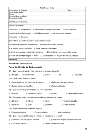 74
Relatório de Visita
Número/Ano do Relatório: Data:
Nome do Vendedor:
Região:
Gerente (área / produto):
Empresa Visitada:
Contatos (nome e cargo):
Trabalho Executado:
o Pesquisa o Primeira Visita o Atendimento do Pedido de Compra o Visita de Rotina
o Atendimento de Reclamação o Visita Extraordinária o Atendimento de Sugestão
o Cadastro o Cobrança
Comentários do Vendedor relativos ao cliente consumidor:
o Receptivo aos produtos apresentados o Existe potencial para compras
o Já negocia com concorrentes o Deixar para uma próxima vez
o Cliente se recusou a negociar com a empresa o Cliente não tem boa imagem da empresa
o Cliente não tem boa imagem da marca o Cliente não tem boa imagem dos nossos produtos.
Assinatura:
Formulário 8.2: Relatório de Visita.
Teste de Aferição de Conhecimento
01 – Qual o elemento que é o mais importante no processo de venda?
( ) Atenção ( ) Conhecimento ( ) Ouvir ( ) Falar ( ) Persuadir
02 – O que é mais atrativo na venda?
( ) Determinação do próprio horário de trabalho ( ) Realização rápida do negócio
( ) Desafio de superar objeções ( ) Responsabilidade
03 – Qual documento que o vendedor não pode prescindir?
( ) Portfólio ( ) Tabela de preços ( ) Folder ( ) Agenda de trabalho
04 – Coloque em ordem os procedimentos básicos no trabalho de vendas:
( ) Construir ( ) Ouvir ( ) Sorrir ( ) Contornar objeções
( ) Estimular ( ) Ler ( ) Informar ( ) Fechar a venda
05 – Avaliar desempenho de vendas significa:
( ) Analisar resultados ( ) Prever resultados ( ) Medir resultados
06 – Qual a maior importância de se conhecer os indicadores de vendas?
( ) Conhecer a real situação da empresa ( ) Dar suporte ao pessoal da contabilidade
( ) Conhecer o mercado ( ) Medir valores financeiros
 