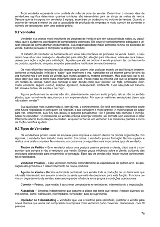76
Todo vendedor representa uma unidade da mão de obra de vendas. Determinar o número ideal de
vendedores significa determinar quantas unidades são necessárias para se atingir as metas de venda.
Sempre que se incorpora um vendedor à equipe, espera-se um acréscimo no volume de vendas. Quando o
volume de vendas é menor do que a capacidade de produção da empresa, é muito comum se aumentar o
número de vendedores, sem uma análise prévia.
9.2 Vendedor
Vendedor é a pessoa mais importante do processo de venda e que tem características natas, ou adqui-
ridas, que o ajudam na abordagem de compradores potenciais. Ele deve ter comportamento adequado e uti-
lizar técnicas de como abordar consumidores. Sua responsabilidade maior acontece no final do processo de
venda, quando persuade o comprador a adquirir o produto.
O trabalho do vendedor se fundamenta em atuar nas interfaces do processo de venda. Assim, o ven-
dedor deve atuar nas passagens: desatenção para atenção; atenção para interesse; interesse para desejo;
desejo para ação e ação para satisfação. Aqueles que vão se dedicar à venda precisam ter: conhecimento
do produto, aparência, simpatia, empatia, persuasão e habilidade de relacionamento.
Os mais eficientes vendedores são pessoas que podem criar qualquer estado de espírito que desejem,
conforme a modulação, inflexão e “sabor” que imprimam a voz. Aproveitar-se da enorme gama de tons da
voz humana não é um estilo de vendas que muitos adotam ou mesmo conheçam. Mas esse fato, por si só,
deve fazer que isso se torne mais importante para você. Pense nisso da próxima vez que se preparar para
um contato de vendas. Assim que começar a falar, decida como quer parecer, se: forte, controlado, infor-
mado, confiante, seguro, curioso, ansioso, agressivo, desesperado, indiferente. Tudo isso pode ser transmi-
tido através da fala, da escrita e do corpo.
Alguns profissionais de vendas não têm, absolutamente, nenhum estilo próprio, isto é, não no sentido
plástico que normalmente associamos a um supervendedor. Por que os melhores vendedores dizem que
não sabem vender?
Sua qualidade mais subestimada é, sem dúvida, o conhecimento. Se você tem dados relevantes sobre
uma futura negociação e com quem irá negociar, a sua vantagem é muito grande. A maioria gosta de pagar
para ver, infelizmente. Sun Tzu nos deixou o seguinte pensamento: “Se o general não conhece o inimigo,
lutará na escuridão”. O profissional de vendas precisa enxergar colorido, ser otimista sem excessos e estar
totalmente aberto às mudanças do cenário, se quiser tornar-se um vencedor. Ler romances policiais e livros
de ficção científica ajudam.
9.3 Tipos de Vendedor
Os vendedores podem variar de empresa para empresa e mesmo dentro da própria organização. Em
algumas, o vendedor tem trabalho mais restrito. Em outras, o vendedor possui formação técnica superior e
realiza uma tarefa complexa. No mercado, encontramos os seguintes mais importantes tipos de vendedor:
Tirador de Pedido – Este vendedor adota uma postura passiva perante o cliente, dado que é o con-
sumidor que compra e não o vendedor que vende. Exerce pouca influência sobre o cliente, cuidando das
atividades operacionais para encaminhar a transação. Esse tipo de vendas não requer muitos conhecimen-
tos e habilidades.
Vendedor Proativo – Esse vendedor conhece profundamente as expectativas do público-alvo, as apli-
cações dos produtos e o desenvolvimento de novos produtos.
Agente de Venda – Recebe autoridade contratual para vender toda a produção de um fabricante que
não está interessado em assumir a venda ou sente que está despreparado para esta função. Funciona co-
mo um departamento de vendas, exercendo grande influência sobre preços e condições operacionais.
Corretor – Pessoa, cuja missão é aproximar compradores e vendedores, intermediando a negociação.
Atacadista – Empresa independente que assume a posse dos bens que vende. Recebe diversos ou-
tros nomes, como: distribuidor, intermediário, fornecedor, polo de suprimento.
Operador de Telemarketing – Vendedor que usa o telefone para identificar, qualificar e vender para
novos clientes que ainda não compraram na empresa. Este vendedor pode conversar, diariamente, com 50
pessoas.
 