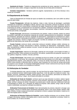 77
Assistente de Venda – Trabalha na retaguarda dos vendedores de campo, agendam e confirmam visi-
tas, informam sobre crédito, entregas e respondem às dúvidas não dirimidas pelos vendedores.
Vendedor Independente – Vendedor autônomo (agente, representante) ou de firma individual, remu-
nerado por comissões.
9.4 Departamento de Vendas
Cabe ao Departamento de Vendas dar apoio ao trabalho dos vendedores, bem como definir as atribui-
ções de cada função:
Função Planejamento: definição dos objetivos, metas e cotas; técnicas de abordagem; quantidade
necessária de vendedores; estratégias e táticas; estrutura mais conveniente; políticas de pessoal, de preço
e de relacionamento com consumidores; zoneamento da região; frequência de visitas; programas, planos e
orçamentos de vendas, procedimentos em recrutamento e seleção; conteúdos programáticos do treinamen-
to; modalidade de venda; comissões; remunerações, incentivos, recompensas; carga de trabalho; procedi-
mentos para venda, consignação.
Função Execução: atendimento e processamento dos pedidos; visitas à clientela; análise da carteira
de pedidos; supervisão dos vendedores; pesquisa de mercado; assessoramento de vendedores; motivação
de vendedores; aplicação de incentivos; avaliação de desempenho; capacitação de vendedores em negoci-
ação e relacionamento; distribuição de portfólios e mostruários; cadastramento de cliente e funcionários; di-
vulgação dos produtos, marcas e imagem da empresa; reuniões de avaliação com clientes e vendedores;
gerência da mala direta e dos canais de comunicação.
Função Controle: venda por cliente; venda total; venda por vendedor; estoque; crédito; cobrança; ex-
pedição; recepção; entregas; faturamentos e desvios; resultados de desempenho; reclamações; devolu-
ções; cancelamentos; atrasos de pedidos; turnover; número de visitas; perda de consumidores; taxa de cli-
entela; taxa de compra.
Função Organização: sistemas de informação; sistemas de comunicação; comunicação de dados; a-
locação de recursos; meios auxiliares de treinamento; formulários, questionários de pesquisa; arquivos; roti-
nas; gráficos, diagramas; modelos; manuais; planilhas.
Função Estruturação: Vale lembrar que a estratégia da força de vendas, em geral, tem implicações
em sua estrutura, e vice-versa. Se a empresa vende uma linha de produtos a um único setor, com clientes
geograficamente disperso, seria adequado utilizar uma força de vendas estruturada por territórios. Se ela
vende muitos produtos a diferentes tipos de clientes, pode necessitar de uma força de vendas estruturada
por produto ou por mercado. As empresas estabilizadas precisam revisar a estrutura de sua força de vendas
à medida que os mercados e as condições se modificam.
9.5 Atribuições do Vendedor
A empresa depende muito, para ter sucesso, de uma boa força de vendas. Desta forma, é necessário
que os vendedores tenham determinadas tarefas específicas. A ela não cabe só a tarefa de vender, mas,
também, promover, estabelecer relações, prestar serviços, cobrir seu território, administrar as vendas e ter
habilidades de marketing. A seguir, as principais atribuições do vendedor:
Atribuições de Venda do Vendedor: conhecer aquilo que seja relevante no produto; realizar regular-
mente visitas; vender a linha de produtos; introduzir novos produtos; responder as indagações; superar ob-
jeções; verificar o estoque do cliente; interpretar os produtos para o cliente; estimular o potencial e estimular
a necessidade do cliente; ser o advogado de defesa da empresa; obter pedidos; atingir cotas de venda;
mostrar credibilidade; acompanhar a solução de problemas.
Atribuições Promocionais do Vendedor: fazer demonstrações de produtos; descobrir e divulgar usos
de produtos; informar os clientes sobre campanhas publicitárias; atrair e criar novos clientes; distribuir catá-
logos, folhetos, brindes e peças promocionais; acompanhar e treinar o pessoal intermediário; mostrar ao cli-
ente informações sobre o mercado.
Atribuições de Relações Públicas do Vendedor: manter relações amistosas com os clientes; difundir
a imagem da empresa; recolher informações sobre o cliente consumidor; representar a empresa; manter re-
de de contatos; ter um banco de dados.
 