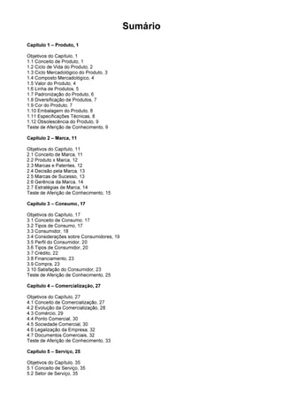 Sumário
Capítulo 1 – Produto, 1
Objetivos do Capítulo, 1
1.1 Conceito de Produto, 1
1.2 Ciclo de Vida do Produto, 2
1.3 Ciclo Mercadológico do Produto, 3
1.4 Composto Mercadológico, 4
1.5 Valor do Produto, 4
1.6 Linha de Produtos, 5
1.7 Padronização do Produto, 6
1.8 Diversificação de Produtos, 7
1.9 Cor do Produto, 7
1.10 Embalagem do Produto, 8
1.11 Especificações Técnicas, 8
1.12 Obsolescência do Produto, 9
Teste de Aferição de Conhecimento, 9
Capítulo 2 – Marca, 11
Objetivos do Capítulo, 11
2.1 Conceito de Marca, 11
2.2 Produto x Marca, 12
2.3 Marcas e Patentes, 12
2.4 Decisão pela Marca, 13
2.5 Marcas de Sucesso, 13
2.6 Gerência da Marca, 14
2.7 Estratégias de Marca, 14
Teste de Aferição de Conhecimento, 15
Capítulo 3 – Consumo, 17
Objetivos do Capítulo, 17
3.1 Conceito de Consumo, 17
3.2 Tipos de Consumo, 17
3.3 Consumidor, 18
3.4 Considerações sobre Consumidores, 19
3.5 Perfil do Consumidor, 20
3.6 Tipos de Consumidor, 20
3.7 Crédito, 22
3.8 Financiamento, 23
3.9 Compra, 23
3.10 Satisfação do Consumidor, 23
Teste de Aferição de Conhecimento, 25
Capítulo 4 – Comercialização, 27
Objetivos do Capítulo, 27
4.1 Conceito de Comercialização, 27
4.2 Evolução da Comercialização, 28
4.3 Comércio, 29
4.4 Ponto Comercial, 30
4.5 Sociedade Comercial, 30
4.6 Legalização da Empresa, 32
4.7 Documentos Comerciais, 32
Teste de Aferição de Conhecimento, 33
Capítulo 5 – Serviço, 25
Objetivos do Capítulo, 35
5.1 Conceito de Serviço, 35
5.2 Setor de Serviço, 35
 