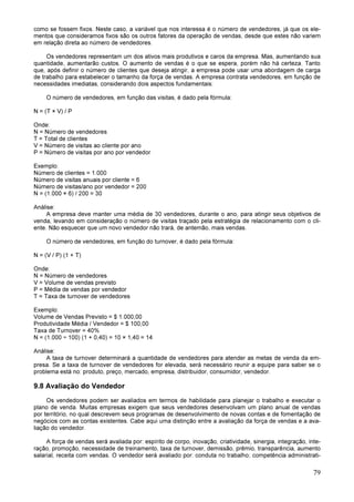 79
como se fossem fixos. Neste caso, a variável que nos interessa é o número de vendedores, já que os ele-
mentos que consideramos fixos são os outros fatores da operação de vendas, desde que estes não variem
em relação direta ao número de vendedores.
Os vendedores representam um dos ativos mais produtivos e caros da empresa. Mas, aumentando sua
quantidade, aumentarão custos. O aumento de vendas é o que se espera, porém não há certeza. Tanto
que, após definir o número de clientes que deseja atingir, a empresa pode usar uma abordagem de carga
de trabalho para estabelecer o tamanho da força de vendas. A empresa contrata vendedores, em função de
necessidades imediatas, considerando dois aspectos fundamentais:
O número de vendedores, em função das visitas, é dado pela fórmula:
N = (T × V) / P
Onde:
N = Número de vendedores
T = Total de clientes
V = Número de visitas ao cliente por ano
P = Número de visitas por ano por vendedor
Exemplo:
Número de clientes = 1.000
Número de visitas anuais por cliente = 6
Número de visitas/ano por vendedor = 200
N = (1.000 × 6) / 200 = 30
Análise:
A empresa deve manter uma média de 30 vendedores, durante o ano, para atingir seus objetivos de
venda, levando em consideração o número de visitas traçado pela estratégia de relacionamento com o cli-
ente. Não esquecer que um novo vendedor não trará, de antemão, mais vendas.
O número de vendedores, em função do turnover, é dado pela fórmula:
N = (V / P) (1 + T)
Onde:
N = Número de vendedores
V = Volume de vendas previsto
P = Média de vendas por vendedor
T = Taxa de turnover de vendedores
Exemplo:
Volume de Vendas Previsto = $ 1.000,00
Produtividade Média / Vendedor = $ 100,00
Taxa de Turnover = 40%
N = (1.000 ÷ 100) (1 + 0,40) = 10 × 1,40 = 14
Análise:
A taxa de turnover determinará a quantidade de vendedores para atender as metas de venda da em-
presa. Se a taxa de turnover de vendedores for elevada, será necessário reunir a equipe para saber se o
problema está no: produto, preço, mercado, empresa, distribuidor, consumidor, vendedor.
9.8 Avaliação do Vendedor
Os vendedores podem ser avaliados em termos de habilidade para planejar o trabalho e executar o
plano de venda. Muitas empresas exigem que seus vendedores desenvolvam um plano anual de vendas
por território, no qual descrevem seus programas de desenvolvimento de novas contas e de fomentação de
negócios com as contas existentes. Cabe aqui uma distinção entre a avaliação da força de vendas e a ava-
liação do vendedor.
A força de vendas será avaliada por: espírito de corpo, inovação, criatividade, sinergia, integração, inte-
ração, promoção, necessidade de treinamento, taxa de turnover, demissão, prêmio, transparência, aumento
salarial, receita com vendas. O vendedor será avaliado por: conduta no trabalho; competência administrati-
 
