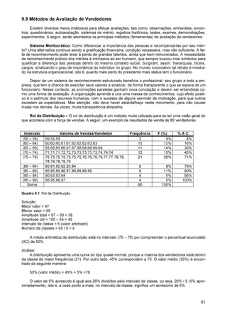 81
9.9 Métodos de Avaliação de Vendedores
Existem diversos meios (métodos) para efetuar avaliações, tais como: observações, entrevistas, encon-
tros, questionários, autoavaliação, sistemas de mérito, registros históricos, testes, exames, demonstrações,
experimentos. A seguir, serão abordados os principais métodos (ferramentas) de avaliação de vendedores:
Sistema Meritocrático: Como diferenciar a importância das pessoas e recompensá-las por seu méri-
to? Uma alternativa continua sendo a gratificação financeira, condição necessária, mas não suficiente. A fal-
ta de reconhecimento pode levar à perda de grandes talentos, ainda que bem remunerados. A necessidade
de reconhecimento público dos méritos é intrínseca ao ser humano, que sempre buscou criar símbolos para
qualificar a diferença das pessoas dentro do mesmo contexto social. Surgiram, assim, hierarquias, títulos,
cargos, sinalizando o grau de importância do indivíduo no grupo. No mundo corporativo tal retrato é mostra-
do na estrutura organizacional, isto é, quanto mais perto do presidente mais status tem o funcionário.
Dispor de um sistema de reconhecimento estruturado beneficia o profissional, seu grupo e toda a em-
presa, que tem a chance de exercitar seus valores e sinalizar, de forma transparente o que se espera de um
funcionário. Nesse contexto, as promoções paralelas ganham nova conotação e devem ser entendidas co-
mo uma forma de avaliação. A organização aprende e cria uma massa de conhecimentos, cujo efeito positi-
vo é o estímulo dos recursos humanos, com o sucesso de alguns servindo de motivação, para que outros
excedam as expectativas. Mas atenção, não deve haver estardalhaço neste movimento, para não causar
inveja nos demais. Às vezes, muita transparência atrapalha.
Rol de Distribuição – O rol de distribuição é um método muito utilizado para se ter uma visão geral do
que acontece com a força de vendas. A seguir, um exemplo de resultados de venda de 80 vendedores:
Intervalo Valores de Vendas/Vendedor Frequência F (%) % A C
(55 – 59) 59,59,59 3 4% 4%
(60 – 64) 60,60,60,61,61,62,62,62,63,63 10 12% 16%
(65 – 69) 65,65,65,66,67,67,68,68,68,69,69 11 14% 30%
(70 – 74) 71,71,71,72,72,73,73,73,73,73,74,74,74 12 15% 45%
(75 – 79) 75,75,75,75,75,75,75,76,76,76,76,77,77,78,78,
78,78,78,79,79
21 26% 71%
(80 – 84) 80,81,82,82,83,84 6 8% 79%
(85 – 89) 85,85,85,86,87,88,88,88,89 9 11% 90%
(90 – 94) 90,93,93,94 4 5% 95%
(95 – 99) 95,95,96,97 4 5% 100%
Soma 80 100%
Quadro 9.1: Rol de Distribuição.
Solução:
Maior valor = 97
Menor valor = 59
Amplitude total = 97 – 59 = 38
Amplitude útil = 100 – 55 = 45
Intervalo de classe = 5 (valor arbitrado)
Número de classes = 45 / 5 = 9
A média aritmética da distribuição está no intervalo (75 − 79) por compreender o percentual acumulado
(AC) de 50%.
Análise:
A distribuição apresenta uma curva do tipo quase normal, porque a maioria dos vendedores está dentro
da classe de maior frequência (21). Por outro lado, 45% correspondem a 75. O valor médio (50%) é encon-
trado da seguinte maneira:
50% (valor médio) = 45% + 5% =76
O valor de 5% acrescido é igual aos 26% divididos pelo intervalo de classe, ou seja, 26% / 5 (5% apro-
ximadamente), isto é, a cada ponto a mais, no intervalo de classe, significa um acréscimo de 5%.
 