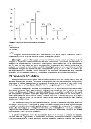 82
F(%)
26%
25 -
20 -
15%
15 - 14%
12% 8% 11%
10 -
4% 5% 5%
5 -
| | | | | | | | | V
55 60 65 70 75 80 85 90 95 100
Figura 9.2: Histograma de uma Distribuição de Vendedores.
Onde:
F = Frequência
V = Vendas
Análise:
O histograma mostra claramente que há uma assimetria, cujo desvio, daquilo considerado normal, é
para a direita. Isto quer dizer que alguns vendedores estão abaixo da média.
Observação – A observação deve ser sempre uma atividade humana para um aprendizado ativo com
uma postura dirigida para um determinado fato. O método observacional é considerado o primeiro passo de
um estudo de qualquer natureza, no entanto, a observação do indivíduo estará em função da sua percep-
ção. Por isso, uns vêem coisas que outros nem desconfiam. A observação é um método amplamente utili-
zado pelo homem desde as mais remotas eras. Este método ligado ao senso comum, geralmente, não é es-
truturado nem planejado. Na maioria das vezes, ocorre de forma casual, a partir de fatos da realidade que
despertam determinado interesse. Durante a realização das entrevistas, as observações feitas podem ser
registradas junto ao questionário de apoio, possibilitando uma investigação posterior mais detalhada.
9.10 Recrutamento de Vendedores
As empresas sabem que não apenas o seu sucesso competitivo atual, mas também o futuro delas, de-
pende de bons recursos humanos. Geralmente, o Departamento de Recursos Humanos de uma empresa é
encarregado de procurar o pessoal do nível operacional. O recrutamento do pessoal de nível médio, em ge-
ral, é entregue a uma agência. O pessoal de alto nível fica a cargo do dirigente do empreendimento.
Dos recursos necessários à empresa, indubitavelmente, são os recursos humanos aqueles que cau-
sam maiores problemas. Assim, as organizações estão aprimorando cada vez mais as políticas de recruta-
mento e seleção de pessoal, chegando a ponto de radiografarem o cérebro dos recrutados, a fim de mapea-
rem áreas cerebrais que serão usadas para diagnosticar, precocemente, tendências dos trabalhadores de
sofrer de depressão, de ser abusivo, ou violento, ou ainda, de possuir a capacidade cognitiva exigida para
um emprego de alta tecnologia, por exemplo. No mesmo sentido, segue a identificação do DNA, para futu-
ras doenças e predisposições.
Uma empresa que deseja um bom time deve começar a procurar os elementos adequados. Atrair bons
candidatos a emprego não é coisa fácil e de pouca importância. Somente uma série de procedimentos ad-
ministrativos, racionalmente orientados, poderá satisfazer à necessidade de recrutamento. A empresa deve
checar tudo, mesmo aquilo que possa parecer irrelevante. Uma contratação ruim pode causar sérios danos
à equipe. Deixar-se levar pela primeira impressão de um candidato, e acreditar em tudo aquilo que está es-
crito no papel é o maior pecado do entrevistador.
O recrutamento parte da análise das necessidades de recursos humanos da empresa. Necessidades
presentes e futuras. Diagnosticadas as necessidades, realiza-se o levantamento das fontes, dos processos
e das fórmulas capazes de fornecer à empresa o pessoal necessário para atingir objetivos. Para desenvol-
 