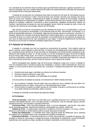 83
ver a atividade de recrutamento deve-se adotar alguns procedimentos essenciais, capazes de garantir o su-
cesso da operação, tais como: análise descritiva da tarefa a ser desempenhada e definição das característi-
cas imprescindíveis à execução dessa tarefa.
O pessoal de recrutamento de vendedores deve estar de posse de uma série de informações que pro-
piciarão um bom recrutamento, a saber: linha de produto a ser vendida; mercado a ser atingido; tipo de tra-
balho de venda a ser realizado; características da região de atuação; política de remuneração; requisitos
culturais necessários ao desempenho do trabalho; conhecimentos técnicos dos produtos; volume e peso do
material do vendedor; relatórios e formulários a serem preenchidos; desejável conhecimento anterior do
mercado; características da equipe em que será agregado; tempo médio de duração da visita; número de
visitas por dia; sistema de comunicação; sistema de informações.
São diversas as fontes de recrutamento que são utilizadas de acordo com a complexidade e o grau de
urgência com que aparece a necessidade. O recrutamento pode ser feito, internamente, na empresa, ou a-
través de associações patronais, universidades, agências de emprego (governo e particular), anúncios e in-
dicações. Depois que a direção da empresa desenvolver critérios gerais para o novo pessoal de vendas, te-
rá a tarefa de atrair um número suficiente de candidatos. Os procedimentos de recrutamento de pessoal de-
vem levar ao desenvolvimento de mais candidatos do que vagas. A tarefa do Departamento de Recursos
Humanos é a de recrutar os melhores candidatos disponíveis no mercado.
9.11 Seleção de Vendedores
A seleção é a atividade que vem em seguida ao recrutamento de pessoas. Todo trabalho exige de
quem o executa, certos métodos e certas técnicas. Ao admitir um empregado para ocupar determinado car-
go, a empresa precisa certificar-se de que ele possui as habilidades e os conhecimentos necessários ao de-
sempenho das funções do cargo, ou, se não os possui, ou se tem condições de adquiri-los de forma satisfa-
tória em tempo hábil. Muitas vezes, nem mesmo a empresa deseja que os candidatos possuam os conhe-
cimentos e habilidades, preferindo que apenas possuam as condições necessárias para adquiri-los, pois ela
fará o treinamento conveniente, pois tem medo de importar vícios e desvios de conduta.
Admitir empregados sem seleção é agir de forma pouco inteligente e jogar com a sorte. A seleção di-
minui as incertezas sobre o provável sucesso dos candidatos e, quando a vaga é disputada por vários can-
didatos, é a forma justa de decidir qual deverá ser o escolhido. A seleção de pessoal tem vários objetivos,
como:
• Escolher para cada vaga o candidato que oferece os melhores requisitos.
• Escolher a pessoa certa para o lugar certo.
• Aproveitar melhor as aptidões e as habilidades do candidato.
Uma boa política de seleção de pessoal, se fundamenta em determinadas premissas:
a) Ao se preparar a seleção, deve-se saber para que selecionar, pois a seleção não visa saber sim-
plesmente quem é o melhor, mas quem é o mais adequado para o cargo.
b) Conhecimento do trabalho se obtém através de uma análise, enquanto o conhecimento do candida-
to se obtém através de entrevistas, testes e exames.
A seleção do candidato se faz através das seguintes etapas:
A) Pré-Seleção:
Ficha de Inscrição – Esta ficha é um formulário que o candidato preenche com o objetivo de fornecer
inúmeras informações básicas, como: formação escolar e profissional; nível de instrução; gostos culturais;
posição econômica; vida recreativa; empregos anteriores.
Curriculum-Vitae – Além dos dados pessoais, deve o currículo apresentar: vida escolar; vida profis-
sional; atividades paralelas; experiência profissional; participações em projetos; referências.
Análise da Ficha – O selecionador examinará e analisará a ficha de inscrição e o currículo, confron-
tando-os e sublinhando os pontos básicos sobre os quais repousará a entrevista.
Exame das Referências – O candidato deve indicar algumas fontes de referências, isto é, pessoas
que possam ser consultadas sobre o seu comportamento pessoal e profissional.
Entrevista Preliminar – A entrevista preliminar é o ponto mais explorado na seleção de pessoas. Seu
propósito é avaliar de modo seguro os seguintes pontos: qualificações do pretendente, sua personalidade,
experiências, pré-requisitos do cargo, atitudes do candidato, pretensões e confrontos de mérito.
 